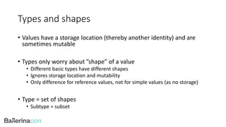 Types and shapes
• Values have a storage location (thereby another identity) and are
sometimes mutable
• Types only worry about ”shape” of a value
• Different basic types have different shapes
• Ignores storage location and mutability
• Only difference for reference values, not for simple values (as no storage)
• Type = set of shapes
• Subtype = subset
 