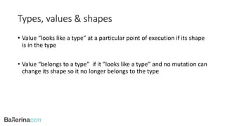 Types, values & shapes
• Value “looks like a type” at a particular point of execution if its shape
is in the type
• Value “belongs to a type” if it ”looks like a type” and no mutation can
change its shape so it no longer belongs to the type
 
