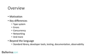 Overview
• Motivation
• Key differences
• Type system
• Errors
• Concurrency
• Networking
• And more
• Beyond the language
• Standard library, developer tools, testing, documentation, observability
 