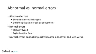 Abnormal vs. normal errors
• Abnormal errors
• Should not normally happen
• Little the programmer can do about them
• Normal errors
• Statically typed
• Explicit control flow
• Normal errors cannot implicitly become abnormal and vice-versa
 