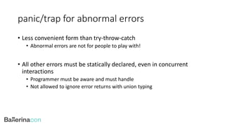 panic/trap for abnormal errors
• Less convenient form than try-throw-catch
• Abnormal errors are not for people to play with!
• All other errors must be statically declared, even in concurrent
interactions
• Programmer must be aware and must handle
• Not allowed to ignore error returns with union typing
 