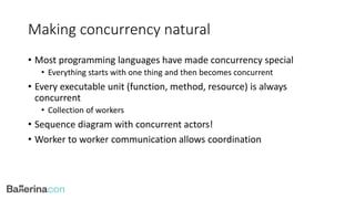 Making concurrency natural
• Most programming languages have made concurrency special
• Everything starts with one thing and then becomes concurrent
• Every executable unit (function, method, resource) is always
concurrent
• Collection of workers
• Sequence diagram with concurrent actors!
• Worker to worker communication allows coordination
 