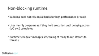 Non-blocking runtime
• Ballerina does not rely on callbacks for high performance or scale
• User merrily programs as if they hold execution until delaying action
(I/O etc.) completes
• Runtime scheduler manages scheduling of ready to run strands to
threads
 