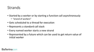 Strands
• Started by a worker or by starting a function call asynchronously
• “strand of workers”
• Gets scheduled to a thread for execution
• Represents a standard call stack
• Every named worker starts a new strand
• Represented by a future which can be used to get return value of
initial worker
 