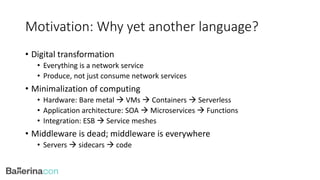 Motivation: Why yet another language?
• Digital transformation
• Everything is a network service
• Produce, not just consume network services
• Minimalization of computing
• Hardware: Bare metal  VMs  Containers  Serverless
• Application architecture: SOA  Microservices  Functions
• Integration: ESB  Service meshes
• Middleware is dead; middleware is everywhere
• Servers  sidecars  code
 