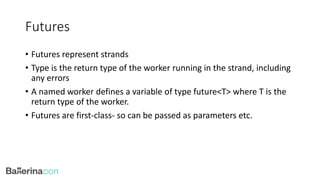 Futures
• Futures represent strands
• Type is the return type of the worker running in the strand, including
any errors
• A named worker defines a variable of type future<T> where T is the
return type of the worker.
• Futures are first-class- so can be passed as parameters etc.
 