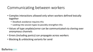 Communicating between workers
• Complex interactions allowed only when workers defined lexically
together
• Deadlock avoidance requires this
• Looking into session types to possibly strengthen this
• Values of type anydata|error can be communicated via cloning over
anonymous channels
• Errors (including panics) can propagate across workers
• Blocking & unblocking variants for send
 