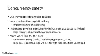 Concurrency safety
• Use immutable data when possible
• Lock construct for explicit locking
• Implements two-phase locking
• Important: physical concurrency in business use cases is limited
• High concurrent users is the common scenario
• More work TBD for this area
• Uniqueness typing (Swift), Ownership types (Rust), STM, ..
• Ideal goal is Ballerina code will not fail with race conditions under load
 
