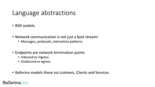 Language abstractions
• BSD sockets
• Network communication is not just a byte stream!
• Messages, protocols, interaction patterns
• Endpoints are network termination points
• Inbound or ingress
• Outbound or egress
• Ballerina models these via Listeners, Clients and Services
 