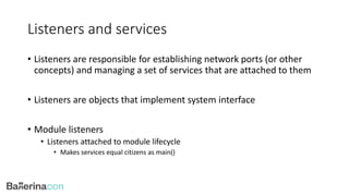Listeners and services
• Listeners are responsible for establishing network ports (or other
concepts) and managing a set of services that are attached to them
• Listeners are objects that implement system interface
• Module listeners
• Listeners attached to module lifecycle
• Makes services equal citizens as main()
 