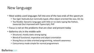 New language
• Most widely used languages fall into one of the two ends of the spectrum
• Too rigid: Statically but nominally typed, often object oriented like Java, C#, Go
• Too flexible: Dynamic languages with little or no static typing like Python,
Javascript (but improved with Typescript), PHP
• Focus is not on the problems that are clear and present today
• Ballerina sits in the middle with
• Structural, mostly static strong typing
• Blend of functional, imperative and object orientation
• Strong focus on data oriented programming, network awareness
• Concurrency made simple for normal programmers
 