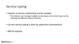 Service typing
• Listener to service relationship can be complex
• One listener can manage multiple service types, one service type can be
attached to different kinds of listeners
• Current service typing is done by extensions (annotations)
• WIP to improve
 