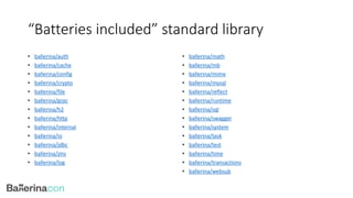 “Batteries included” standard library
• ballerina/auth
• ballerina/cache
• ballerina/config
• ballerina/crypto
• ballerina/file
• ballerina/grpc
• ballerina/h2
• ballerina/http
• ballerina/internal
• ballerina/io
• ballerina/jdbc
• ballerina/jms
• ballerina/log
• ballerina/math
• ballerina/mb
• ballerina/mime
• ballerina/mysql
• ballerina/reflect
• ballerina/runtime
• ballerina/sql
• ballerina/swagger
• ballerina/system
• ballerina/task
• ballerina/test
• ballerina/time
• ballerina/transactions
• ballerina/websub
 
