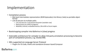Implementation
• Compilation process
• Mid level intermediate representation (BVM bytecodes) into library (.balo) as portable object
format
• Link & execute via multiple paths
• Link and execute in Java based interpreter (available now)
• Native binary via LLVM (in progress)
• WebASM, Android, embedded devices, MicroVM as future targets
• Bootstrapping compiler into Ballerina in (slow) progress
• Extensible architecture for compiler to allow 3rd party annotation processing to become
part of compilation process, e.g. Docker/K8s
• IDEs supported via Language Server Protocol
• Plugins for VS Code, IntelliJ and standalone browser-based Composer
 