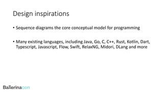 Design inspirations
• Sequence diagrams the core conceptual model for programming
• Many existing languages, including Java, Go, C, C++, Rust, Kotlin, Dart,
Typescript, Javascript, Flow, Swift, RelaxNG, Midori, DLang and more
 