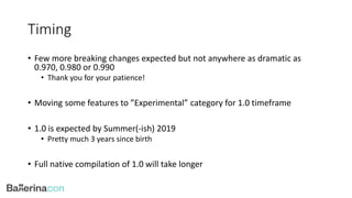 Timing
• Few more breaking changes expected but not anywhere as dramatic as
0.970, 0.980 or 0.990
• Thank you for your patience!
• Moving some features to ”Experimental” category for 1.0 timeframe
• 1.0 is expected by Summer(-ish) 2019
• Pretty much 3 years since birth
• Full native compilation of 1.0 will take longer
 