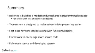 Summary
• Ballerina is building a modern industrial grade programming language
• For future with lots of network endpoints
• Type system is designed to make network data processing easier
• First class network services along with functions/objects
• Framework to encourage more secure code
• Fully open source and developed openly
 