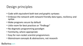 Design principles
• Code with equivalent both text and graphic syntaxes
• Embrace the network with network friendly data types, resiliency and
syntax
• Make programs secure by default
• Little room for best practices or “findbugs”
• No dogmatic programming paradigm
• Familiarity, where appropriate
• Easy for non-rocket scientist programmers
• Mainstream concepts & abstractions, not research
 