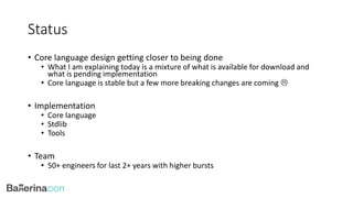 Status
• Core language design getting closer to being done
• What I am explaining today is a mixture of what is available for download and
what is pending implementation
• Core language is stable but a few more breaking changes are coming 
• Implementation
• Core language
• Stdlib
• Tools
• Team
• 50+ engineers for last 2+ years with higher bursts
 