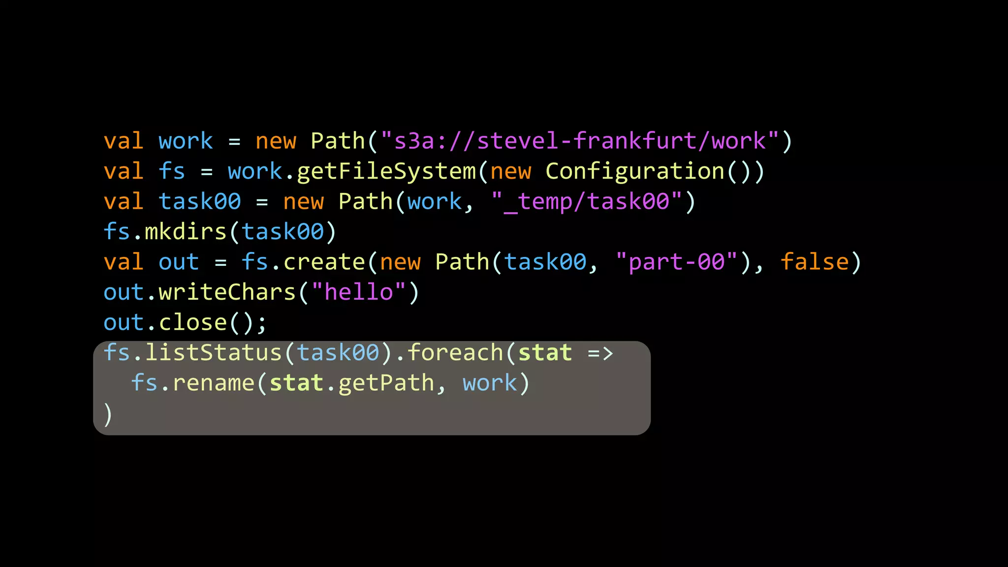 val work = new Path("s3a://stevel-frankfurt/work")
val fs = work.getFileSystem(new Configuration())
val task00 = new Path(work, "_temp/task00")
fs.mkdirs(task00)
val out = fs.create(new Path(task00, "part-00"), false)
out.writeChars("hello")
out.close();
fs.listStatus(task00).foreach(stat =>
fs.rename(stat.getPath, work)
)
 