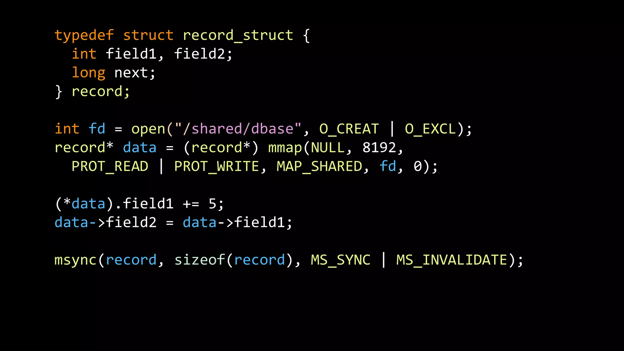 typedef struct record_struct {
int field1, field2;
long next;
} record;
int fd = open("/shared/dbase", O_CREAT | O_EXCL);
record* data = (record*) mmap(NULL, 8192,
PROT_READ | PROT_WRITE, MAP_SHARED, fd, 0);
(*data).field1 += 5;
data->field2 = data->field1;
msync(record, sizeof(record), MS_SYNC | MS_INVALIDATE);
 