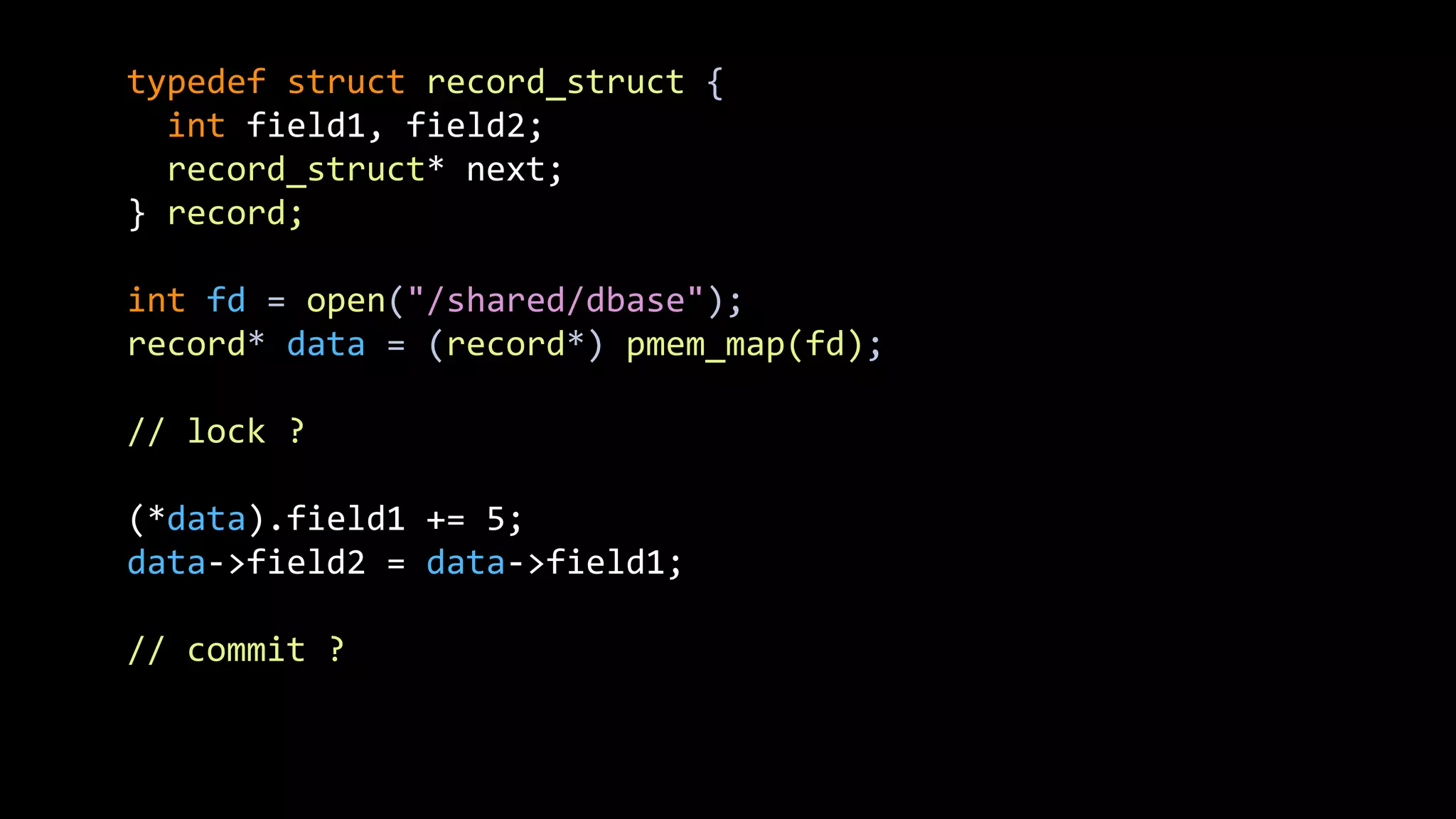 typedef struct record_struct {
int field1, field2;
record_struct* next;
} record;
int fd = open("/shared/dbase");
record* data = (record*) pmem_map(fd);
// lock ?
(*data).field1 += 5;
data->field2 = data->field1;
// commit ?
 