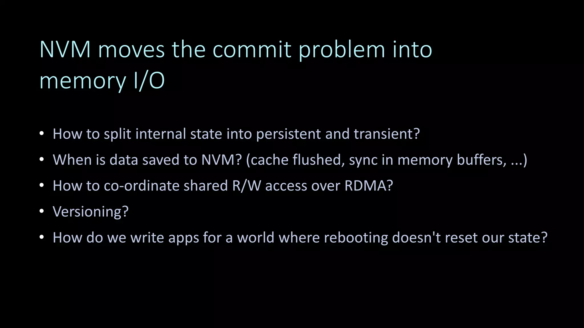 NVM moves the commit problem into
memory I/O
• How to split internal state into persistent and transient?
• When is data saved to NVM? (cache flushed, sync in memory buffers, ...)
• How to co-ordinate shared R/W access over RDMA?
• Versioning?
• How do we write apps for a world where rebooting doesn't reset our state?
Catch up: read "The Morning Paper" summaries of research
 