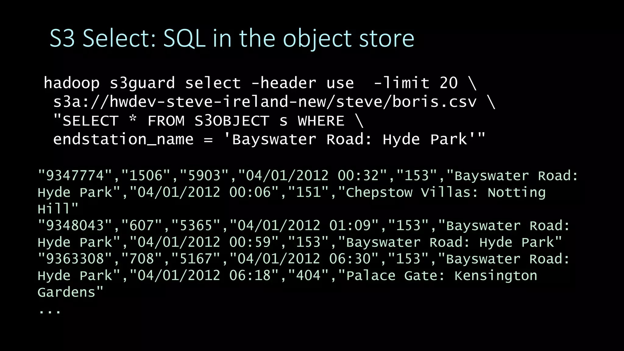 hadoop s3guard select -header use -limit 20 
s3a://hwdev-steve-ireland-new/steve/boris.csv 
"SELECT * FROM S3OBJECT s WHERE 
endstation_name = 'Bayswater Road: Hyde Park'"
S3 Select: SQL in the object store
"9347774","1506","5903","04/01/2012 00:32","153","Bayswater Road:
Hyde Park","04/01/2012 00:06","151","Chepstow Villas: Notting
Hill"
"9348043","607","5365","04/01/2012 01:09","153","Bayswater Road:
Hyde Park","04/01/2012 00:59","153","Bayswater Road: Hyde Park"
"9363308","708","5167","04/01/2012 06:30","153","Bayswater Road:
Hyde Park","04/01/2012 06:18","404","Palace Gate: Kensington
Gardens"
...
 