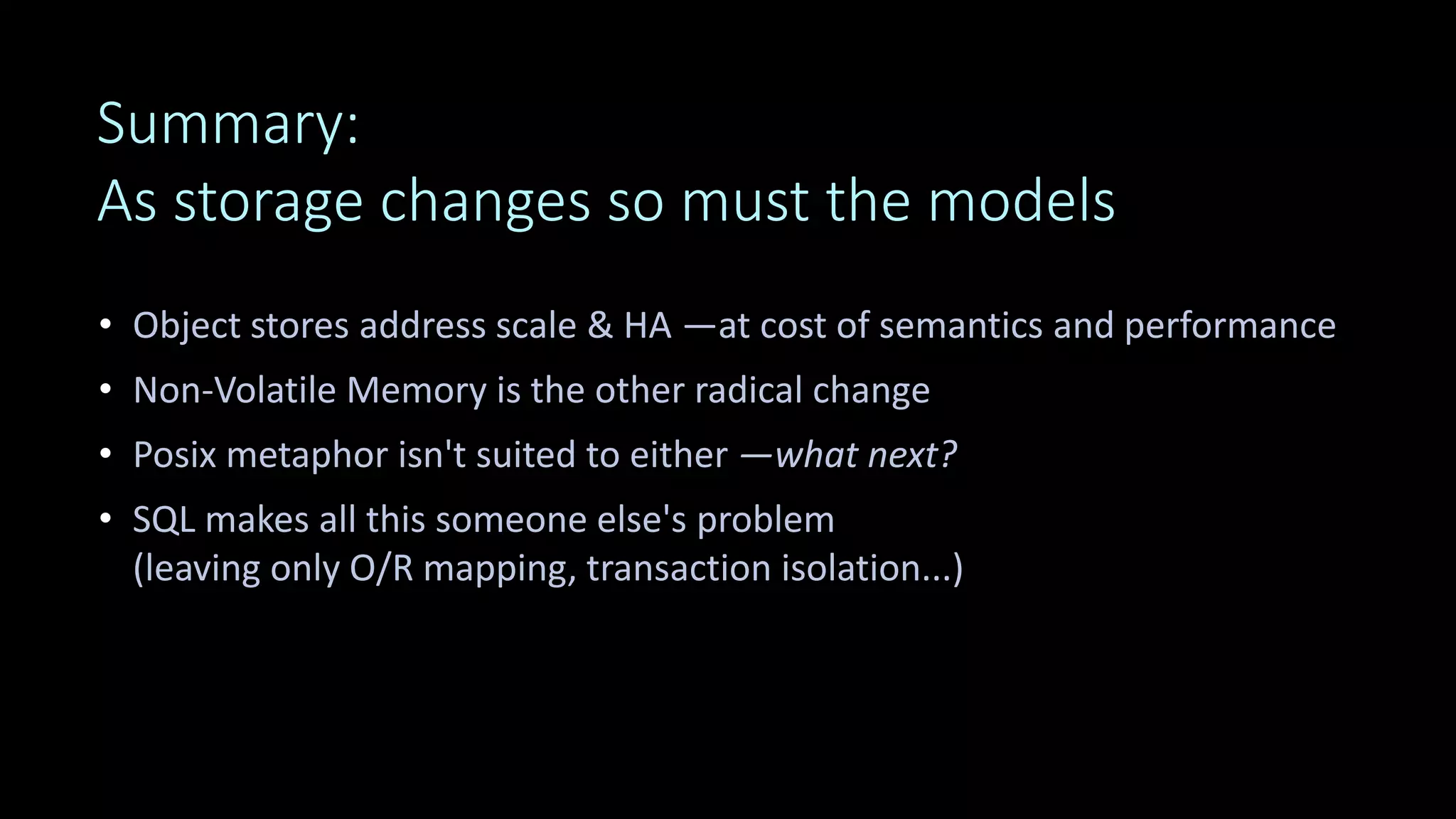 Summary:
As storage changes so must the models
• Object stores address scale & HA —at cost of semantics and performance
• Non-Volatile Memory is the other radical change
• Posix metaphor isn't suited to either —what next?
• SQL makes all this someone else's problem
(leaving only O/R mapping, transaction isolation...)
 