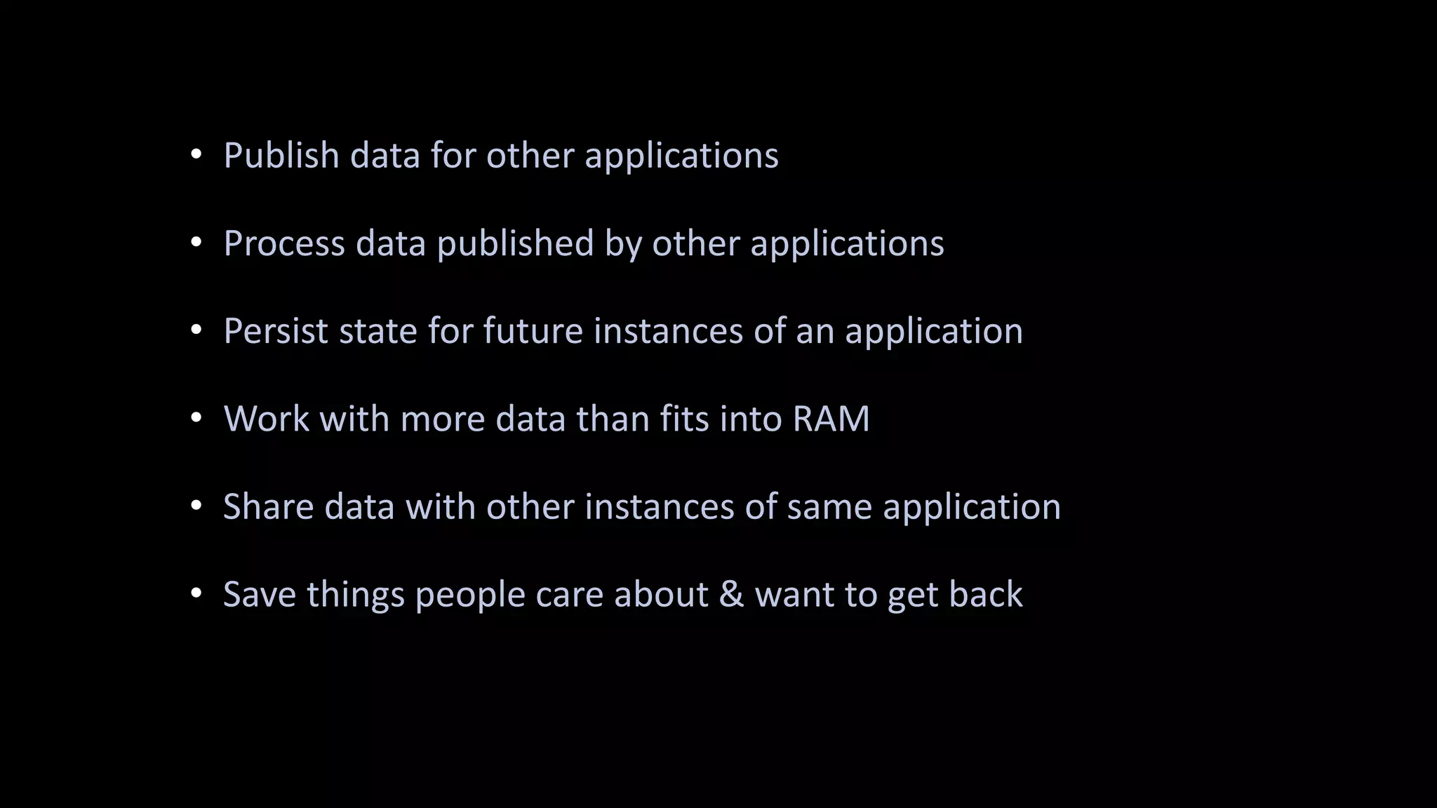 • Publish data for other applications
• Process data published by other applications
• Persist state for future instances of an application
• Work with more data than fits into RAM
• Share data with other instances of same application
• Save things people care about & want to get back
 