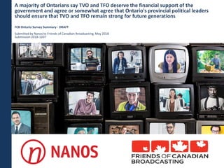 A majority of Ontarians say TVO and TFO deserve the financial support of the
government and agree or somewhat agree that Ontario's provincial political leaders
should ensure that TVO and TFO remain strong for future generations
FCB Ontario Survey Summary - DRAFT
Submitted by Nanos to Friends of Canadian Broadcasting, May 2018
Submission 2018-1207
 