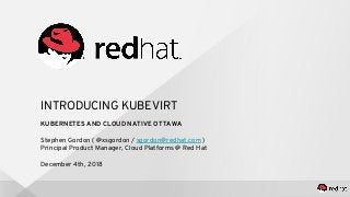 INTRODUCING KUBEVIRT
KUBERNETES AND CLOUD NATIVE OTTAWA
Stephen Gordon ( @xsgordon / sgordon@redhat.com )
Principal Product Manager, Cloud Platforms @ Red Hat
December 4th, 2018
 