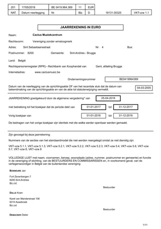 JAARREKENING IN EURO
Naam: Cactus Muziekcentrum
Rechtsvorm: Vereniging zonder winstoogmerk
Adres: Sint Sebastiaansstraat Nr: 4 Bus:
Postnummer: 8200 Gemeente: Sint-Andries - Brugge
Land: België
Rechtspersonenregister (RPR) - Rechtbank van Koophandel van Gent, afdeling Brugge
Internetadres: www.cactusmusic.be
Ondernemingsnummer BE0419964369
Datum van de neerlegging van de oprichtingsakte OF van het recentste stuk dat de datum van
bekendmaking van de oprichtingsakte en van de akte tot statutenwijziging vermeldt.
04-03-2005
JAARREKENING goedgekeurd door de algemene vergadering* van 25-04-2018
met betrekking tot het boekjaar dat de periode dekt van 01-01-2017 tot 31-12-2017
Vorig boekjaar van 01-01-2016 tot 31-12-2016
De bedragen van het vorige boekjaar zijn identiek met die welke eerder openbaar werden gemaakt.
Zijn gevoegd bij deze jaarrekening:
Nummers van de secties van het standaardmodel die niet werden neergelegd omdat ze niet dienstig zijn:
VKT-vzw 5.1.1, VKT-vzw 5.1.3, VKT-vzw 5.2.1, VKT-vzw 5.2.2, VKT-vzw 5.2.3, VKT-vzw 5.4, VKT-vzw 5.6, VKT-vzw
5.7, VKT-vzw 6, VKT-vzw 8
VOLLEDIGE LIJST met naam, voornamen, beroep, woonplaats (adres, nummer, postnummer en gemeente) en functie
in de vereniging of stichting, van de BESTUURDERS EN COMMISSARISSEN en, in voorkomend geval, van de
vertegenwoordiger in België van de buitenlandse vereniging
BONNEURE Jan
Fort Zevenbergen 7
8200 Sint-Andries
BELGIË
Bestuurder
DALLE Koen
Karel van Manderstraat 106
8310 Assebroek
BELGIË
Bestuurder
DEBACKER Dieter
1/11
201
NAT.
17/05/2018
Datum neerlegging
BE 0419.964.369
Nr.
11
Blz.
EUR
D. 18131.00325 VKT-vzw 1.1
 