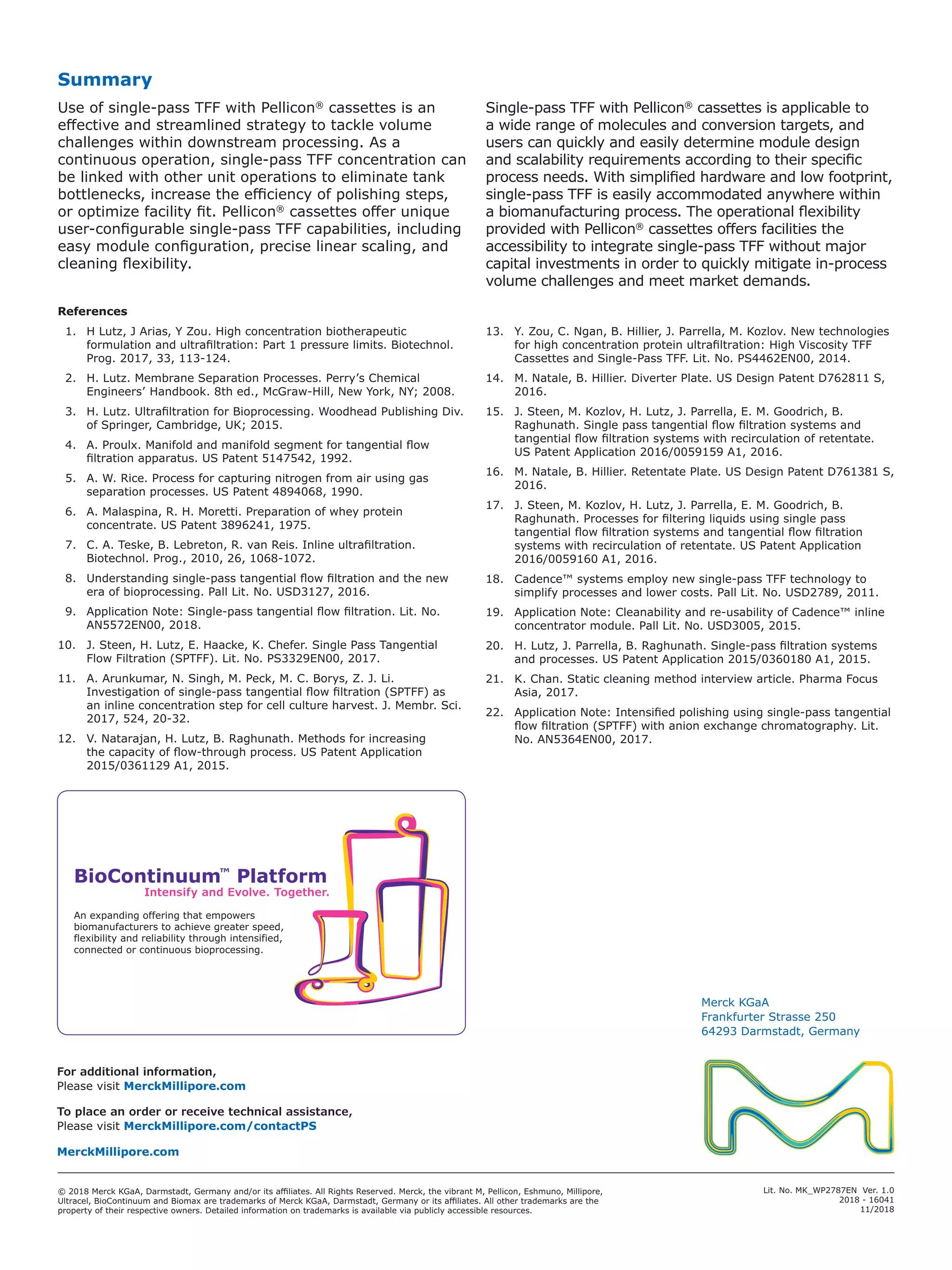 Lit. No. MK_WP2787EN Ver. 1.0
2018 - 16041
11/2018
Intensify and Evolve. Together.
BioContinuum™
Platform
An expanding offering that empowers
biomanufacturers to achieve greater speed,
flexibility and reliability through intensified,
connected or continuous bioprocessing.
Summary
Use of single-pass TFF with Pellicon®
cassettes is an
effective and streamlined strategy to tackle volume
challenges within downstream processing. As a
continuous operation, single-pass TFF concentration can
be linked with other unit operations to eliminate tank
bottlenecks, increase the efficiency of polishing steps,
or optimize facility fit. Pellicon®
cassettes offer unique
user-configurable single-pass TFF capabilities, including
easy module configuration, precise linear scaling, and
cleaning flexibility.
Single-pass TFF with Pellicon®
cassettes is applicable to
a wide range of molecules and conversion targets, and
users can quickly and easily determine module design
and scalability requirements according to their specific
process needs. With simplified hardware and low footprint,
single-pass TFF is easily accommodated anywhere within
a biomanufacturing process. The operational flexibility
provided with Pellicon®
cassettes offers facilities the
accessibility to integrate single-pass TFF without major
capital investments in order to quickly mitigate in-process
volume challenges and meet market demands.
References
  1.	 H Lutz, J Arias, Y Zou. High concentration biotherapeutic
formulation and ultrafiltration: Part 1 pressure limits. Biotechnol.
Prog. 2017, 33, 113-124.
  2.	 H. Lutz. Membrane Separation Processes. Perry’s Chemical
Engineers’ Handbook. 8th ed., McGraw-Hill, New York, NY; 2008.
  3.	 H. Lutz. Ultrafiltration for Bioprocessing. Woodhead Publishing Div.
of Springer, Cambridge, UK; 2015.
  4.	 A. Proulx. Manifold and manifold segment for tangential flow
filtration apparatus. US Patent 5147542, 1992.
  5.	 A. W. Rice. Process for capturing nitrogen from air using gas
separation processes. US Patent 4894068, 1990.
  6.	 A. Malaspina, R. H. Moretti. Preparation of whey protein
concentrate. US Patent 3896241, 1975.
  7.	 C. A. Teske, B. Lebreton, R. van Reis. Inline ultrafiltration.
Biotechnol. Prog., 2010, 26, 1068-1072.
  8.	 Understanding single-pass tangential flow filtration and the new
era of bioprocessing. Pall Lit. No. USD3127, 2016.
  9.	 Application Note: Single-pass tangential flow filtration. Lit. No.
AN5572EN00, 2018.
10.	 J. Steen, H. Lutz, E. Haacke, K. Chefer. Single Pass Tangential
Flow Filtration (SPTFF). Lit. No. PS3329EN00, 2017.
11.	 A. Arunkumar, N. Singh, M. Peck, M. C. Borys, Z. J. Li.
Investigation of single-pass tangential flow filtration (SPTFF) as
an inline concentration step for cell culture harvest. J. Membr. Sci.
2017, 524, 20-32.
12.	 V. Natarajan, H. Lutz, B. Raghunath. Methods for increasing
the capacity of flow-through process. US Patent Application
2015/0361129 A1, 2015.
13.	 Y. Zou, C. Ngan, B. Hillier, J. Parrella, M. Kozlov. New technologies
for high concentration protein ultrafiltration: High Viscosity TFF
Cassettes and Single-Pass TFF. Lit. No. PS4462EN00, 2014.
14.	 M. Natale, B. Hillier. Diverter Plate. US Design Patent D762811 S,
2016.
15.	 J. Steen, M. Kozlov, H. Lutz, J. Parrella, E. M. Goodrich, B.
Raghunath. Single pass tangential flow filtration systems and
tangential flow filtration systems with recirculation of retentate.
US Patent Application 2016/0059159 A1, 2016.
16.	 M. Natale, B. Hillier. Retentate Plate. US Design Patent D761381 S,
2016.
17.	 J. Steen, M. Kozlov, H. Lutz, J. Parrella, E. M. Goodrich, B.
Raghunath. Processes for filtering liquids using single pass
tangential flow filtration systems and tangential flow filtration
systems with recirculation of retentate. US Patent Application
2016/0059160 A1, 2016.
18.	 Cadence™ systems employ new single-pass TFF technology to
simplify processes and lower costs. Pall Lit. No. USD2789, 2011.
19.	 Application Note: Cleanability and re-usability of Cadence™ inline
concentrator module. Pall Lit. No. USD3005, 2015.
20.	 H. Lutz, J. Parrella, B. Raghunath. Single-pass filtration systems
and processes. US Patent Application 2015/0360180 A1, 2015.
21.	 K. Chan. Static cleaning method interview article. Pharma Focus
Asia, 2017.
22.	 Application Note: Intensified polishing using single-pass tangential
flow filtration (SPTFF) with anion exchange chromatography. Lit.
No. AN5364EN00, 2017.
© 2018 Merck KGaA, Darmstadt, Germany and/or its affiliates. All Rights Reserved. Merck, the vibrant M, Pellicon, Eshmuno, Millipore,
Ultracel, BioContinuum and Biomax are trademarks of Merck KGaA, Darmstadt, Germany or its affiliates. All other trademarks are the
property of their respective owners. Detailed information on trademarks is available via publicly accessible resources.
Merck KGaA
Frankfurter Strasse 250
64293 Darmstadt, Germany
For additional information,
Please visit MerckMillipore.com
To place an order or receive technical assistance,
Please visit MerckMillipore.com/contactPS
MerckMillipore.com
 