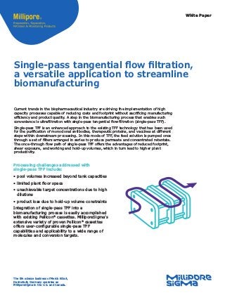White Paper
Single-pass tangential flow filtration,
a versatile application to streamline
biomanufacturing
Current trends in the biopharmaceutical industry are driving the implementation of high
capacity processes capable of reducing costs and footprint without sacrificing manufacturing
efficiency and product quality. A step in the biomanufacturing process that enables such
convenience is ultrafiltration with single-pass tangential flow filtration (single-pass TFF).
Single-pass TFF is an enhanced approach to the existing TFF technology that has been used
for the purification of monoclonal antibodies, therapeutic proteins, and vaccines at different
steps within downstream processing. In this mode of TFF, the feed solution is pumped once
through a set of filters arranged in series to produce permeate and concentrated retentate.
The once-through flow path of single-pass TFF offers the advantages of reduced footprint,
shear exposure, and working and hold-up volumes, which in turn lead to higher plant
productivity.
Processing challenges addressed with
single-pass TFF include:
•	pool volumes increased beyond tank capacities
•	limited plant floor space
•	unachievable target concentrations due to high
dilutions
•	product loss due to hold-up volume constraints
Integration of single-pass TFF into a
biomanufacturing process is easily accomplished
with existing Pellicon®
cassettes. MilliporeSigma’s
extensive variety of proven Pellicon®
cassettes
offers user-configurable single-pass TFF
capabilities and applicability to a wide range of
molecules and conversion targets.
The life science business of Merck KGaA,
Darmstadt, Germany operates as
MilliporeSigma in the U.S. and Canada.
 