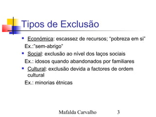 Mafalda Carvalho 3
Tipos de Exclusão
 Económica: escassez de recursos; “pobreza em si”
Ex.:”sem-abrigo”
 Social: exclusão ao nível dos laços sociais
Ex.: idosos quando abandonados por familiares
 Cultural: exclusão devida a factores de ordem
cultural
Ex.: minorias étnicas
 
