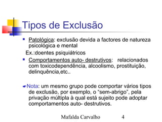 Mafalda Carvalho 4
Tipos de Exclusão
 Patológica: exclusão devida a factores de natureza
psicológica e mental
Ex.:doentes psiquiátricos
 Comportamentos auto- destrutivos: relacionados
com toxicodependência, alcoolismo, prostituição,
delinquência,etc..
Nota: um mesmo grupo pode comportar vários tipos
de exclusão, por exemplo, o “sem-abrigo”, pela
privação múltipla à qual está sujeito pode adoptar
comportamentos auto- destrutivos.
 