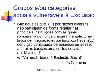 Mafalda Carvalho 5
Grupos e/ou categorias
sociais vulneráveis à Exclusão
 São aqueles que “(...) por razões diversas
não participam de forma regular nas
principais instituições com as quais
romperam- ou nunca chegaram a estruturar-
laços de integração e, por isso, conhecem(...)
condição continuada de ausência de acesso
a direitos básicos ou a estilos de vida
aceitáveis(...)”
in “ Vulnerabilidade à Exclusão Social”
Luís Capucha
 