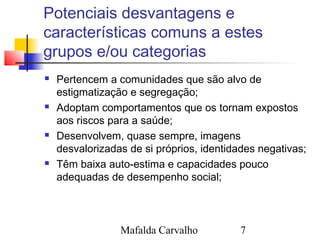Mafalda Carvalho 7
Potenciais desvantagens e
características comuns a estes
grupos e/ou categorias
 Pertencem a comunidades que são alvo de
estigmatização e segregação;
 Adoptam comportamentos que os tornam expostos
aos riscos para a saúde;
 Desenvolvem, quase sempre, imagens
desvalorizadas de si próprios, identidades negativas;
 Têm baixa auto-estima e capacidades pouco
adequadas de desempenho social;
 