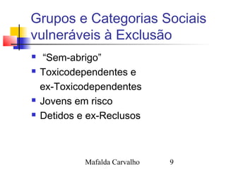 Mafalda Carvalho 9
Grupos e Categorias Sociais
vulneráveis à Exclusão
 “Sem-abrigo”
 Toxicodependentes e
ex-Toxicodependentes
 Jovens em risco
 Detidos e ex-Reclusos
 