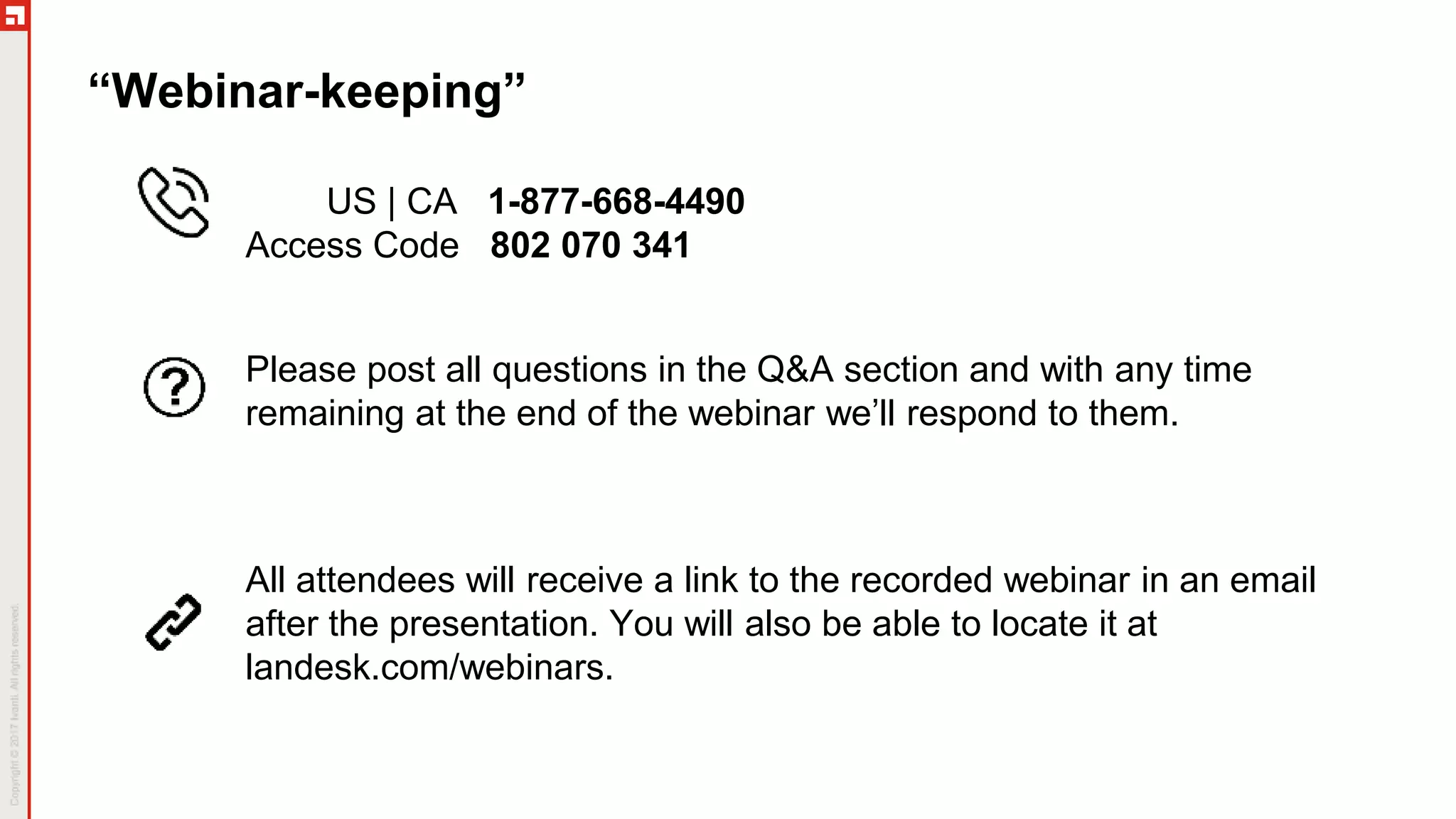 “Webinar-keeping”
US | CA 1-877-668-4490
Access Code 802 070 341
All attendees will receive a link to the recorded webinar in an email
after the presentation. You will also be able to locate it at
landesk.com/webinars.
Please post all questions in the Q&A section and with any time
remaining at the end of the webinar we’ll respond to them.
 