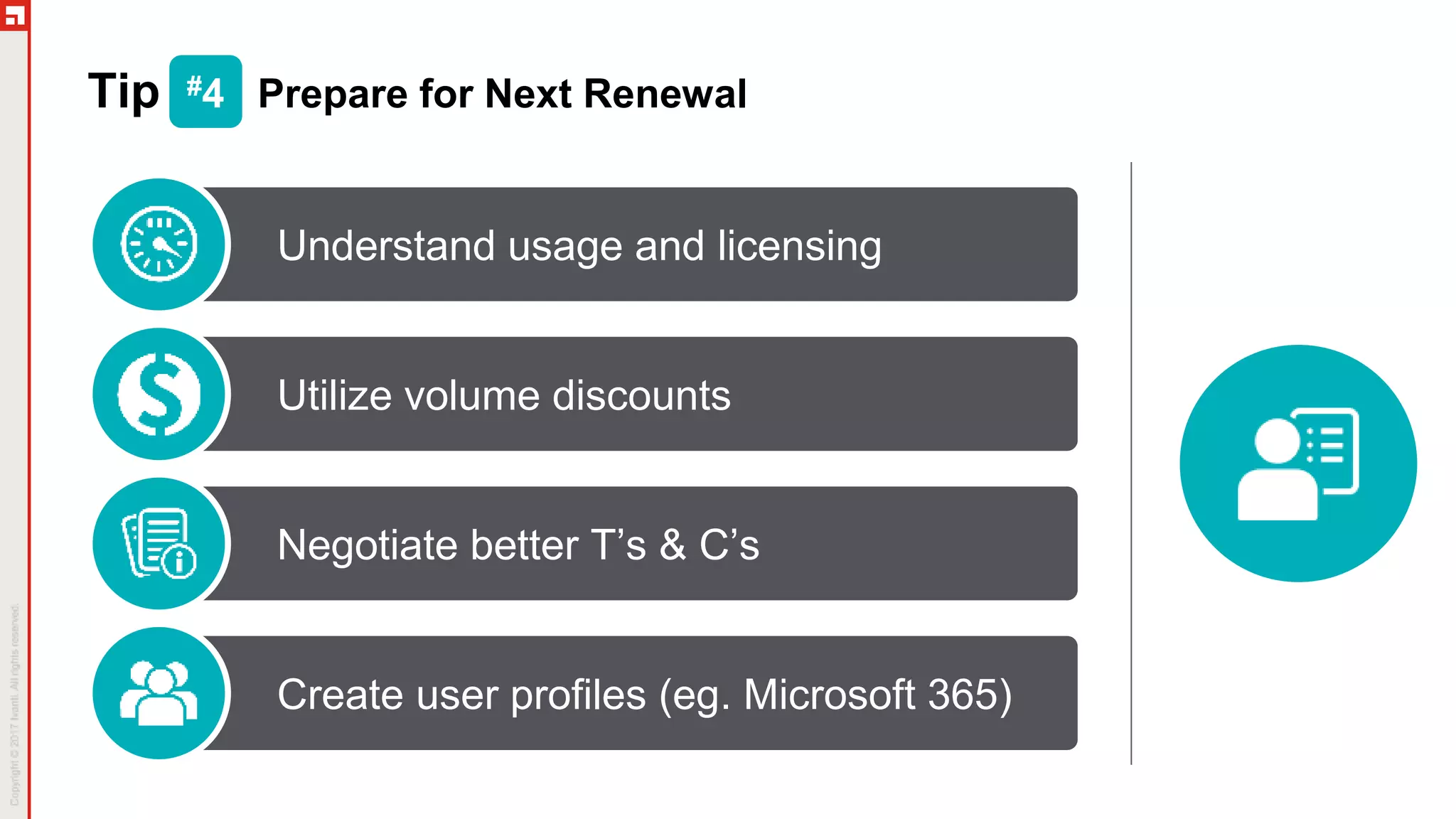 Tip #4 Prepare for Next Renewal
Understand usage and licensing
Utilize volume discounts
Negotiate better T’s & C’s
Create user profiles (eg. Microsoft 365)
 