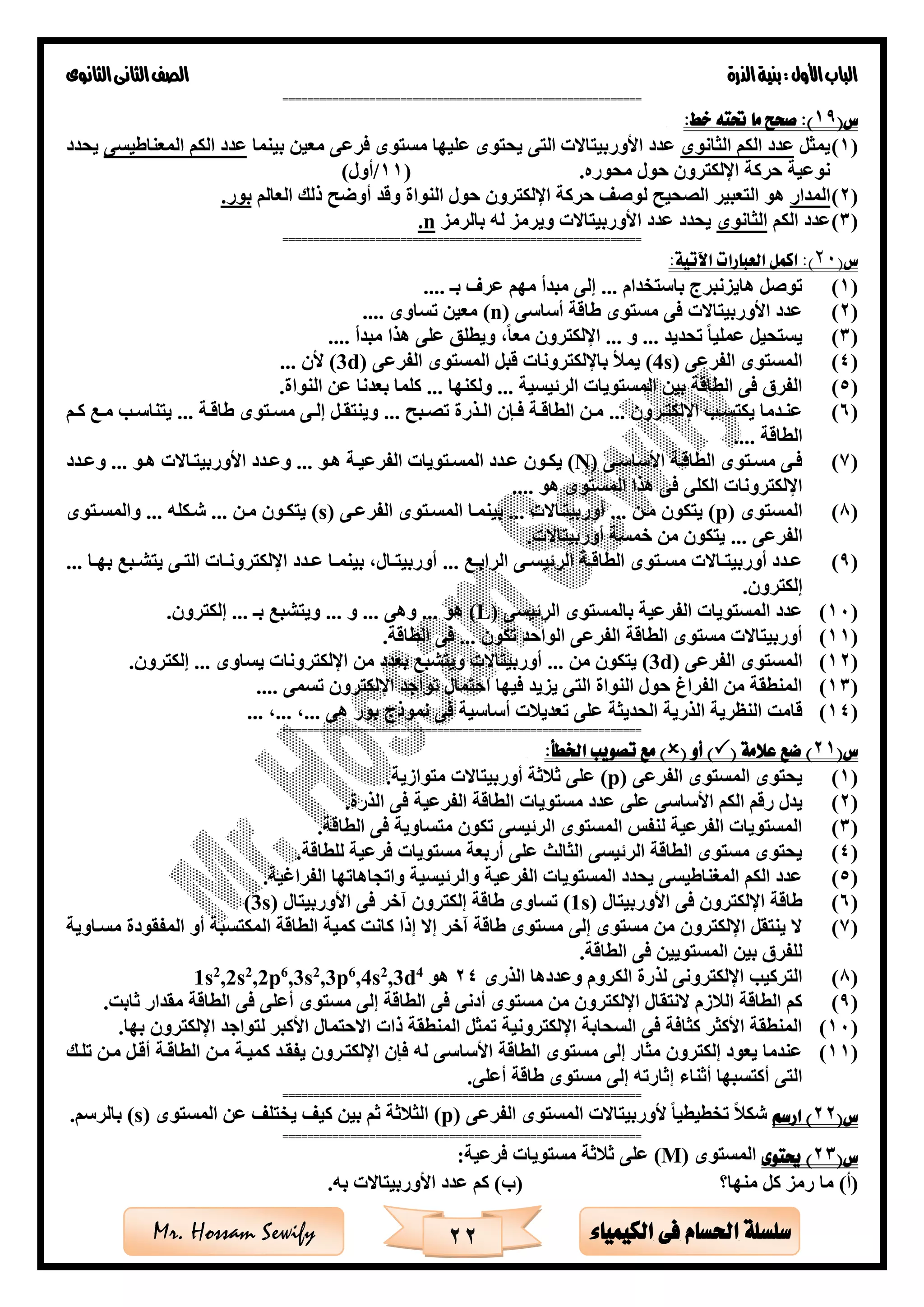 ‫األول‬‫الباب‬‫الذرة‬‫بنية‬:‫الثانوى‬‫الثانى‬‫الصف‬
22 ‫الكيمياء‬ ‫فى‬ ‫احلسام‬ ‫سلسلة‬Mr. Hossam Sewify
==========================================================
(‫س‬19:‫خط‬ ‫حتته‬ ‫ما‬ ‫صحح‬ :)
(1)‫يمثل‬‫الثانوى‬ ‫الكم‬ ‫عدد‬‫بينما‬ ‫معين‬ ‫فرعى‬ ‫مستوى‬ ‫عليها‬ ‫يحتوى‬ ‫التى‬ ‫األوربيتاالت‬ ‫عدد‬‫المعناطيسى‬ ‫الكم‬ ‫عدد‬‫يحدد‬
.‫محوره‬ ‫حول‬ ‫اإللكترون‬ ‫حركة‬ ‫نوعية‬(11/)‫أول‬
(2)‫المدار‬‫أوضح‬ ‫وقد‬ ‫النواة‬ ‫حول‬ ‫اإللكترون‬ ‫حركة‬ ‫لوصف‬ ‫الصحيح‬ ‫التعبير‬ ‫هو‬‫العالم‬ ‫ذلك‬.‫بور‬
(3)‫الكم‬ ‫عدد‬‫الثانوى‬‫بالرمز‬ ‫له‬ ‫ويرمز‬ ‫األوربيتاالت‬ ‫عدد‬ ‫يحدد‬n.
==========================================================
(‫س‬20:‫اآلتية‬ ‫العبارات‬ ‫اكمل‬ :)
(1)‫باستخدام‬ ‫هايزنبرج‬ ‫توصل‬...‫بـ‬ ‫عر‬ ‫مهم‬ ‫مبدأ‬ ‫إلى‬....
(2)‫أساسى‬ ‫طاقة‬ ‫مستوى‬ ‫فى‬ ‫األوربيتاالت‬ ‫عدد‬(n)‫تساوى‬ ‫معين‬....
(3)‫تحديد‬ ‫عمليا‬ ‫يستحيل‬...‫و‬...‫مبدأ‬ ‫هذا‬ ‫على‬ ‫ويطلق‬ ،‫معا‬ ‫اإللكترون‬....
(4)‫الفرعى‬ ‫المستوى‬(4s)‫الفرعى‬ ‫المستوى‬ ‫قبل‬ ‫باإللكترونات‬ ‫يمأل‬(3d)‫ألن‬...
(5)‫الرئيسية‬ ‫المستويات‬ ‫بين‬ ‫الطاقة‬ ‫فى‬ ‫الفر‬...‫ولكنها‬....‫النواة‬ ‫عن‬ ‫بعدنا‬ ‫كلما‬
(6)‫ةرون‬‫ة‬‫اإللكت‬ ‫ة‬‫ة‬‫يكتس‬ ‫ةدما‬‫ة‬‫عن‬...‫ةبح‬‫ة‬‫تص‬ ‫ةذرة‬‫ة‬‫ال‬ ‫ةإن‬‫ة‬‫ف‬ ‫ةة‬‫ة‬‫الطاق‬ ‫ةن‬‫ة‬‫م‬...‫ةة‬‫ة‬‫طاق‬ ‫ةتوى‬‫ة‬‫مس‬ ‫ةى‬‫ة‬‫إل‬ ‫ةل‬‫ة‬‫وينتق‬...‫ةم‬‫ة‬‫ك‬ ‫ةع‬‫ة‬‫م‬ ‫ة‬‫ة‬‫يتناس‬
‫الطاقة‬....
(7)‫ةى‬‫ة‬‫األساس‬ ‫الطاقةة‬ ‫مسةتوى‬ ‫فةى‬(N)‫هةو‬ ‫الفرعيةة‬ ‫ةتويات‬‫ة‬‫المس‬ ‫عةدد‬ ‫يكةون‬...‫هةو‬ ‫األوربيتةاالت‬ ‫ةدد‬‫ة‬‫وع‬...‫ةدد‬‫ة‬‫وع‬
‫هو‬ ‫المستوى‬ ‫هذا‬ ‫فى‬ ‫الكلى‬ ‫اإللكترونات‬....
(8)‫المستوى‬(p)‫مةن‬ ‫يتكون‬...‫أوربيتةاالت‬...‫ب‬‫الفرعةى‬ ‫المسةتوى‬ ‫ينمةا‬(s)‫مةن‬ ‫يتكةون‬...‫شةكله‬...‫والمسةتوى‬
‫الفرعى‬....‫أوربيتاالت‬ ‫خمسة‬ ‫من‬ ‫يتكون‬
(9)‫ةع‬‫ة‬‫الراب‬ ‫ةى‬‫ة‬‫الرئيس‬ ‫ةة‬‫ة‬‫الطاق‬ ‫ةتوى‬‫ة‬‫مس‬ ‫ةاالت‬‫ة‬‫أوربيت‬ ‫ةدد‬‫ة‬‫ع‬...‫ةا‬‫ة‬‫به‬ ‫ةبع‬‫ة‬‫يتش‬ ‫ةى‬‫ة‬‫الت‬ ‫ةات‬‫ة‬‫اإللكترون‬ ‫ةدد‬‫ة‬‫ع‬ ‫ةا‬‫ة‬‫بينم‬ ،‫ةال‬‫ة‬‫أوربيت‬...
.‫إلكترون‬
(10)‫الرئيسى‬ ‫بالمستوى‬ ‫الفرعية‬ ‫المستويات‬ ‫عدد‬(L)‫هو‬...‫وهى‬...‫و‬...‫بـ‬ ‫ويتشبع‬....‫إلكترون‬
(11)‫تكون‬ ‫الواحد‬ ‫الفرعى‬ ‫الطاقة‬ ‫مستوى‬ ‫أوربيتاالت‬....‫الطاقة‬ ‫فى‬
(12)‫الفرعى‬ ‫المستوى‬(3d)‫من‬ ‫يتكون‬...‫يساوى‬ ‫اإللكترونات‬ ‫من‬ ‫بعدد‬ ‫ويتشبع‬ ‫أوربيتاالت‬....‫إلكترون‬
(13)‫تسمى‬ ‫اإللكترون‬ ‫تواجد‬ ‫احتمال‬ ‫فيها‬ ‫يزيد‬ ‫التى‬ ‫النواة‬ ‫حول‬ ‫الفراغ‬ ‫من‬ ‫المنطقة‬....
(14)‫ق‬‫هى‬ ‫بور‬ ‫نموذج‬ ‫فى‬ ‫أساسية‬ ‫ت‬ ‫تعدي‬ ‫على‬ ‫الحديثة‬ ‫الذرية‬ ‫النظرية‬ ‫امت‬...،...،...
==========================================================
(‫س‬21( ‫عالمة‬ ‫ضع‬ )( ‫أو‬ ):‫اخلطأ‬ ‫تصويب‬ ‫مع‬ )
(1)‫الفرعى‬ ‫المستوى‬ ‫يحتوى‬(p).‫متوازية‬ ‫أوربيتاالت‬ ‫ثة‬ ‫ث‬ ‫على‬
(2)‫على‬ ‫األساسى‬ ‫الكم‬ ‫رقم‬ ‫يدل‬.‫الذرة‬ ‫فى‬ ‫الفرعية‬ ‫الطاقة‬ ‫مستويات‬ ‫عدد‬
(3).‫الطاقة‬ ‫فى‬ ‫متساوية‬ ‫تكون‬ ‫الرئيسى‬ ‫المستوى‬ ‫لنفس‬ ‫الفرعية‬ ‫المستويات‬
(4).‫للطاقة‬ ‫فرعية‬ ‫مستويات‬ ‫أربعة‬ ‫على‬ ‫الثالث‬ ‫الرئيسى‬ ‫الطاقة‬ ‫مستوى‬ ‫يحتوى‬
(5).‫الفراغية‬ ‫واتجاهاتها‬ ‫والرئيسية‬ ‫الفرعية‬ ‫المستويات‬ ‫يحدد‬ ‫المغناطيسى‬ ‫الكم‬ ‫عدد‬
(6)‫اإللكترون‬ ‫طاقة‬‫األوربيتال‬ ‫فى‬(1s)‫األوربيتال‬ ‫فى‬ ‫آخر‬ ‫إلكترون‬ ‫طاقة‬ ‫تساوى‬(3s)
(7)‫مسةاوية‬ ‫المفقودة‬ ‫أو‬ ‫المكتسبة‬ ‫الطاقة‬ ‫كمية‬ ‫كانت‬ ‫إذا‬ ‫إال‬ ‫آخر‬ ‫طاقة‬ ‫مستوى‬ ‫إلى‬ ‫مستوى‬ ‫من‬ ‫اإللكترون‬ ‫ينتقل‬ ‫ال‬
.‫الطاقة‬ ‫فى‬ ‫المستويين‬ ‫بين‬ ‫للفر‬
(8)‫الذرى‬ ‫وعددها‬ ‫الكروم‬ ‫لذرة‬ ‫اإللكترونى‬ ‫التركي‬24‫هو‬4
d,32
s,46
p,32
s,36
p,22
s,22
s1
(9).‫ثابت‬ ‫مقدار‬ ‫الطاقة‬ ‫فى‬ ‫أعلى‬ ‫مستوى‬ ‫إلى‬ ‫الطاقة‬ ‫فى‬ ‫أدنى‬ ‫مستوى‬ ‫من‬ ‫اإللكترون‬ ‫النتقال‬ ‫زم‬ ‫ال‬ ‫الطاقة‬ ‫كم‬
(10).‫بها‬ ‫اإللكترون‬ ‫لتواجد‬ ‫األكبر‬ ‫االحتمال‬ ‫ذات‬ ‫المنطقة‬ ‫تمثل‬ ‫اإللكترونية‬ ‫السحابة‬ ‫فى‬ ‫كثافة‬ ‫األكثر‬ ‫المنطقة‬
(11)‫األساس‬ ‫الطاقة‬ ‫مستوى‬ ‫إلى‬ ‫مثار‬ ‫إلكترون‬ ‫يعود‬ ‫عندما‬‫تلةك‬ ‫مةن‬ ‫أقةل‬ ‫الطاقةة‬ ‫مةن‬ ‫كميةة‬ ‫يفقةد‬ ‫اإللكتةرون‬ ‫فإن‬ ‫له‬ ‫ى‬
.‫أعلى‬ ‫طاقة‬ ‫مستوى‬ ‫إلى‬ ‫إثارته‬ ‫أثناء‬ ‫أكتسبها‬ ‫التى‬
==========================================================
(‫س‬22‫ارسم‬ )‫الفرعى‬ ‫المستوى‬ ‫ألوربيتاالت‬ ‫تخطيطيا‬ ‫شك‬(p)‫المستوى‬ ‫عن‬ ‫يختلف‬ ‫كيف‬ ‫بين‬ ‫ثم‬ ‫ثة‬ ‫الث‬(s)‫بال‬.‫رسم‬
==========================================================
(‫س‬23‫حيتوى‬ )‫المستوى‬(M):‫فرعية‬ ‫مستويات‬ ‫ثة‬ ‫ث‬ ‫على‬
‫منها؟‬ ‫كل‬ ‫رمز‬ ‫ما‬ )‫(أ‬.‫به‬ ‫األوربيتاالت‬ ‫عدد‬ ‫كم‬ )‫(ب‬
 