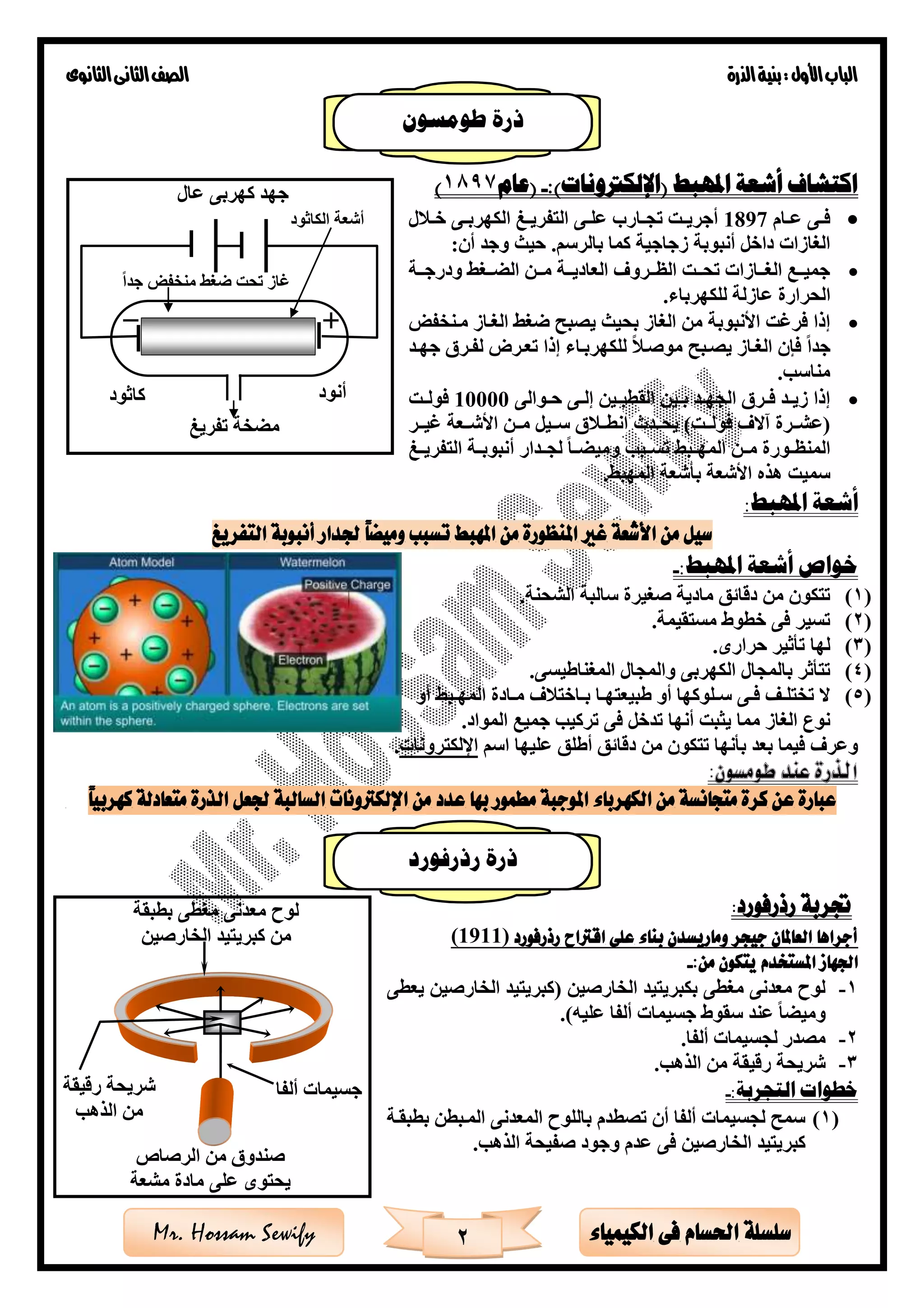 ‫األول‬‫الباب‬‫الذرة‬‫بنية‬:‫الثانوى‬‫الثانى‬‫الصف‬
2 ‫الكيمياء‬ ‫فى‬ ‫احلسام‬ ‫سلسلة‬Mr. Hossam Sewify
‫املهبط‬ ‫أشعة‬ ‫اكتشاف‬)‫(اإللكرتونات‬:-‫(عام‬1897)
•‫ةام‬‫ة‬‫ع‬ ‫ةى‬‫ة‬‫ف‬1897‫ل‬ ‫ة‬‫ة‬‫خ‬ ‫ةى‬‫ة‬‫الكهرب‬ ‫ةى‬‫ة‬‫التفري‬ ‫ةى‬‫ة‬‫عل‬ ‫ةارب‬‫ة‬‫تج‬ ‫ةت‬‫ة‬‫أجري‬
:‫أن‬ ‫وجد‬ ‫حيث‬ .‫بالرسم‬ ‫كما‬ ‫زجاجية‬ ‫أنبوبة‬ ‫داخل‬ ‫الغازات‬
•‫ةةة‬‫ة‬‫ودرج‬ ‫ةةغ‬‫ة‬ ‫ال‬ ‫ةةن‬‫ة‬‫م‬ ‫ةةة‬‫ة‬‫العادي‬ ‫ةةرو‬‫ة‬‫الظ‬ ‫ةةت‬‫ة‬‫تح‬ ‫ةةازات‬‫ة‬‫الغ‬ ‫ةةع‬‫ة‬‫جمي‬
‫للكه‬ ‫عازلة‬ ‫الحرارة‬‫رباء‬.
•‫الغةاز‬ ‫ضغ‬ ‫يصبح‬ ‫بحيث‬ ‫الغاز‬ ‫من‬ ‫األنبوبة‬ ‫فرغت‬ ‫إذا‬‫مةنخفض‬
‫جدا‬‫جهةد‬ ‫لفةر‬ ‫تعةرق‬ ‫إذا‬ ‫للكهربةاء‬ ‫موصة‬ ‫يصةبح‬ ‫الغةاز‬ ‫فإن‬
‫مناس‬.
•‫ةوالى‬‫ة‬‫ح‬ ‫ةى‬‫ة‬‫إل‬ ‫ةين‬‫ة‬‫القطب‬ ‫ةين‬‫ة‬‫ب‬ ‫ةد‬‫ة‬‫الجه‬ ‫ةر‬‫ة‬‫ف‬ ‫ةد‬‫ة‬‫زي‬ ‫إذا‬10000‫ةت‬‫ة‬‫فول‬
)‫فولةةت‬ ‫آال‬ ‫(عشةةرة‬‫ةةدث‬‫ة‬‫يح‬‫ةةر‬‫ة‬‫غي‬ ‫األشةةعة‬ ‫ةةن‬‫ة‬‫م‬ ‫سةةيل‬ ‫انطةة‬
‫أ‬ ‫لجةةدار‬ ‫ةةا‬ ‫ومي‬ ‫تسةةب‬ ‫المهةةب‬ ‫مةةن‬ ‫ةورة‬‫ة‬‫المنظ‬‫التفريةةى‬ ‫نبوبةةة‬
‫المهب‬ ‫بأشعة‬ ‫األشعة‬ ‫هذه‬ ‫سميت‬.
:‫املهبط‬ ‫أشعة‬
‫التفريغ‬ ‫أنبوبة‬ ‫جلدار‬ ً‫ا‬‫وميض‬ ‫تسبب‬ ‫املهبط‬ ‫من‬ ‫املنظورة‬ ‫غري‬ ‫األشعة‬ ‫من‬ ‫سيل‬
:‫املهبط‬ ‫أشعة‬ ‫خواص‬-
(1)‫صغيرة‬ ‫مادية‬ ‫دقائق‬ ‫من‬ ‫تتكون‬‫الشحنة‬ ‫سالبة‬.
(2)‫مستقيمة‬ ‫خطوط‬ ‫فى‬ ‫تسير‬.
(3)‫حرارى‬ ‫تأثير‬ ‫لها‬.
(4)‫و‬ ‫الكهربى‬ ‫بالمجال‬ ‫تتأثر‬‫الم‬‫جال‬‫المغناطيسى‬.
(5)‫أو‬ ‫ةب‬‫ة‬‫المه‬ ‫ةادة‬‫ة‬‫م‬ ‫ةاخت‬‫ة‬‫ب‬ ‫ةا‬‫ة‬‫طبيعته‬ ‫أو‬ ‫ةلوكها‬‫ة‬‫س‬ ‫ةى‬‫ة‬‫ف‬ ‫ةف‬‫ة‬‫تختل‬ ‫ال‬
‫مما‬ ‫الغاز‬ ‫نوع‬‫يثبت‬‫أنه‬‫ا‬‫المواد‬ ‫جميع‬ ‫تركي‬ ‫فى‬ ‫تدخل‬.
‫اسم‬ ‫عليها‬ ‫أطلق‬ ‫دقائق‬ ‫من‬ ‫تتكون‬ ‫بأنها‬ ‫بعد‬ ‫فيما‬ ‫وعر‬‫اإللكترونات‬.
:‫طومسون‬ ‫عند‬ ‫الذرة‬
‫عدد‬ ‫بها‬ ‫مطمور‬ ‫املوجبة‬ ‫الكهرباء‬ ‫من‬ ‫متجانسة‬ ‫كرة‬ ‫عن‬ ‫عبارة‬ً‫ا‬‫كهربي‬ ‫متعادلة‬ ‫الذرة‬ ‫جلعل‬ ‫السالبة‬ ‫اإللكرتونات‬ ‫من‬
‫رذرفورد‬ ‫جتربة‬:
‫رذرفورد‬ ‫اقرتاح‬ ‫على‬ ‫بناء‬ ‫وماريسدن‬ ‫جيجر‬ ‫العاملان‬ ‫أجراها‬)1911(
‫اجلهاز‬‫املستخدم‬:‫من‬ ‫يتكون‬-
1-( ‫الخارصين‬ ‫بكبريتيد‬ ‫مغطى‬ ‫معدنى‬ ‫لوح‬‫الخارصين‬ ‫كبريتيد‬‫يعطى‬
)‫عليه‬ ‫ألفا‬ ‫جسيمات‬ ‫سقوط‬ ‫عند‬ ‫ا‬ ‫ومي‬.
2-‫لجسيمات‬ ‫مصدر‬‫ألفا‬.
3-‫الذه‬ ‫من‬ ‫رقيقة‬ ‫شريحة‬.
:‫التجربة‬ ‫خطوات‬-
(1)‫بطبقةة‬ ‫المةبطن‬ ‫المعدنى‬ ‫باللوح‬ ‫تصطدم‬ ‫أن‬ ‫ألفا‬ ‫لجسيمات‬ ‫سمح‬
‫الخارصين‬ ‫كبريتيد‬‫الذه‬ ‫صفيحة‬ ‫وجود‬ ‫عدم‬ ‫فى‬.
‫جدا‬ ‫منخفض‬ ‫ضغ‬ ‫تحت‬ ‫غاز‬
‫الكاثود‬ ‫أشعة‬
‫عال‬ ‫كهربى‬ ‫جهد‬
‫أنود‬‫كاثود‬
‫تفريى‬ ‫خة‬ ‫م‬
‫الرصاص‬ ‫من‬ ‫صندو‬
‫مشعة‬ ‫مادة‬ ‫على‬ ‫يحتوى‬
‫ألفا‬ ‫جسيمات‬‫رقيقة‬ ‫شريحة‬
‫الذه‬ ‫من‬
‫بطبقة‬ ‫مغطى‬ ‫معدنى‬ ‫لوح‬
‫الخارصين‬ ‫كبريتيد‬ ‫من‬
‫طومسون‬ ‫ذرة‬
‫رذرفورد‬ ‫ذرة‬
 