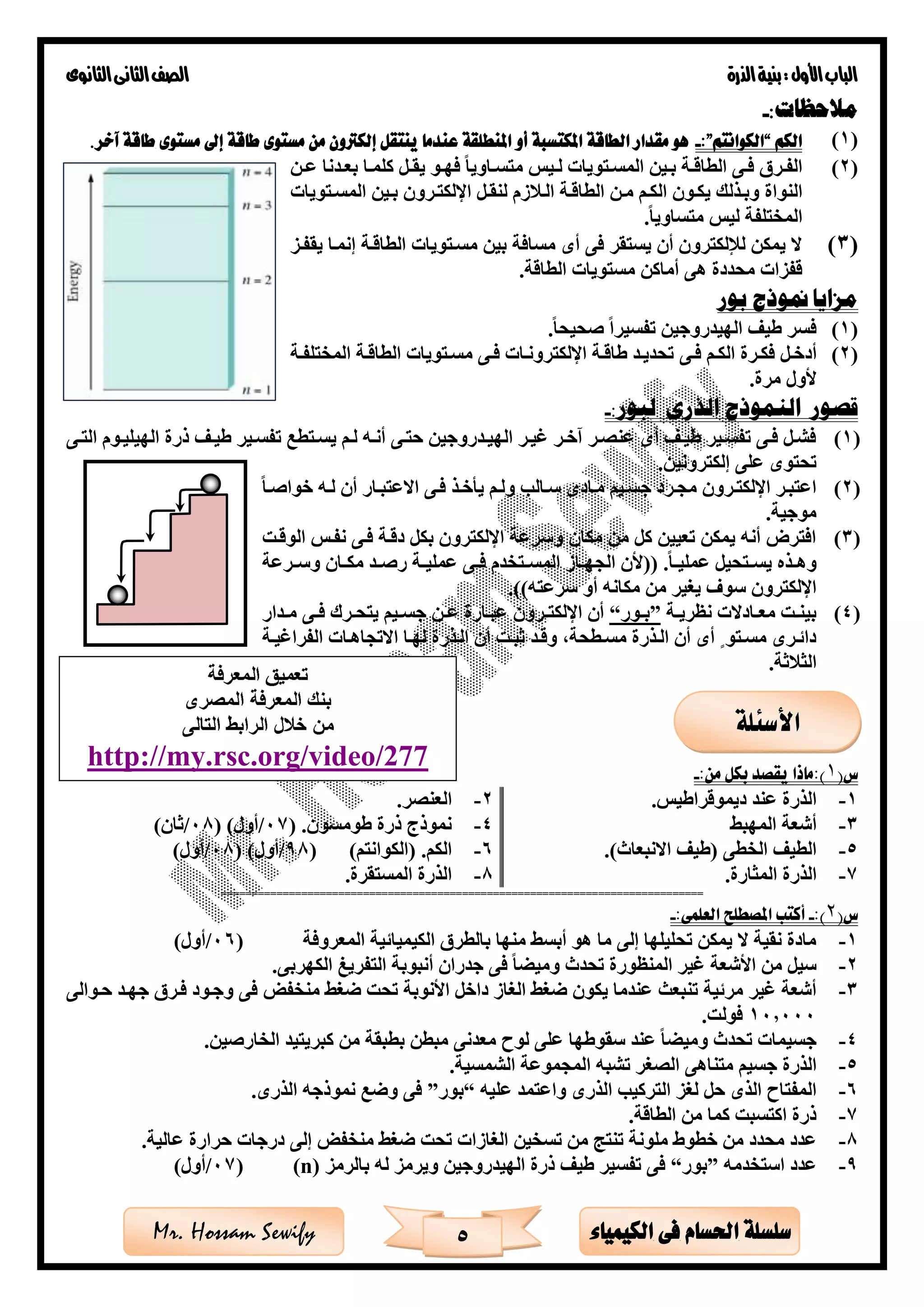 ‫األول‬‫الباب‬‫الذرة‬‫بنية‬:‫الثانوى‬‫الثانى‬‫الصف‬
5 ‫الكيمياء‬ ‫فى‬ ‫احلسام‬ ‫سلسلة‬Mr. Hossam Sewify
:‫مالحظات‬-
(1)‫الكم‬“‫الكوانتم‬”:-‫آخر‬ ‫طاقة‬ ‫مستوى‬ ‫إىل‬ ‫طاقة‬ ‫مستوى‬ ‫من‬ ‫إلكرتون‬ ‫ينتقل‬ ‫عندما‬ ‫املنطلقة‬ ‫أو‬ ‫املكتسبة‬ ‫الطاقة‬ ‫مقدار‬ ‫هو‬.
(2)‫ةن‬‫ة‬‫ع‬ ‫ةدنا‬‫ة‬‫بع‬ ‫ةا‬‫ة‬‫كلم‬ ‫ةل‬‫ة‬‫يق‬ ‫ةو‬‫ة‬‫فه‬ ‫ةاويا‬‫ة‬‫متس‬ ‫ةيس‬‫ة‬‫ل‬ ‫ةتويات‬‫ة‬‫المس‬ ‫ةين‬‫ة‬‫ب‬ ‫ةة‬‫ة‬‫الطاق‬ ‫ةى‬‫ة‬‫ف‬ ‫ةر‬‫ة‬‫الف‬
‫وبةذل‬ ‫النواة‬‫المسةتويات‬ ‫بةين‬ ‫اإللكتةرون‬ ‫لنقةل‬ ‫زم‬ ‫الة‬ ‫الطاقةة‬ ‫مةن‬ ‫الكةم‬ ‫يكةون‬ ‫ك‬
‫متساويا‬ ‫ليس‬ ‫المختلفة‬.
(3)‫يقفةز‬ ‫إنمةا‬ ‫الطاقةة‬ ‫مسةتويات‬ ‫بين‬ ‫مسافة‬ ‫أى‬ ‫فى‬ ‫يستقر‬ ‫أن‬ ‫لإللكترون‬ ‫يمكن‬ ‫ال‬
‫الطاقة‬ ‫مستويات‬ ‫أماكن‬ ‫هى‬ ‫محددة‬ ‫قفزات‬.
‫بور‬ ‫منوذج‬ ‫مزايا‬
(1)‫صحيحا‬ ‫تفسيرا‬ ‫الهيدروجين‬ ‫طيف‬ ‫فسر‬.
(2)‫ةل‬‫ة‬‫أدخ‬‫ةى‬‫ة‬‫ف‬ ‫ةم‬‫ة‬‫الك‬ ‫ةرة‬‫ة‬‫فك‬‫ةة‬‫ة‬‫المختلف‬ ‫ةة‬‫ة‬‫الطاق‬ ‫ةتويات‬‫ة‬‫مس‬ ‫ةى‬‫ة‬‫ف‬ ‫ةات‬‫ة‬‫اإللكترون‬ ‫ةة‬‫ة‬‫طاق‬ ‫ةد‬‫ة‬‫تحدي‬
‫مرة‬ ‫ألول‬.
‫قصور‬‫ال‬‫نموذج‬‫الذرى‬‫ل‬:‫بور‬-
(1)‫ةى‬‫ة‬‫الت‬ ‫الهيليةوم‬ ‫ذرة‬ ‫ةف‬‫ة‬‫طي‬ ‫تفسةير‬ ‫ةتطع‬‫ة‬‫يس‬ ‫لةم‬ ‫ةه‬‫ة‬‫أن‬ ‫حتةى‬ ‫ةدروجين‬‫ة‬‫الهي‬ ‫غيةر‬ ‫ةر‬‫ة‬‫آخ‬ ‫عنصةر‬ ‫أى‬ ‫ةف‬‫ة‬‫طي‬ ‫تفسةير‬ ‫ةى‬‫ة‬‫ف‬ ‫فشةل‬
‫إلكترونين‬ ‫على‬ ‫تحتوى‬.
(2)‫ةار‬‫ة‬‫االعتب‬ ‫فةى‬ ‫ةذ‬‫ة‬‫يأخ‬ ‫ولةم‬ ‫ةال‬‫ة‬‫س‬ ‫مةادى‬ ‫ةيم‬‫ة‬‫جس‬ ‫مجةرد‬ ‫ةرون‬‫ة‬‫اإللكت‬ ‫اعتبةر‬‫ةا‬‫ة‬‫خواص‬ ‫لةه‬ ‫أن‬
‫موجية‬.
(3)‫الوقةت‬ ‫نفةس‬ ‫فةى‬ ‫دقةة‬ ‫بكل‬ ‫اإللكترون‬ ‫وسرعة‬ ‫مكان‬ ‫من‬ ‫كل‬ ‫تعيين‬ ‫يمكن‬ ‫أنه‬ ‫افترق‬
‫ةا‬‫ة‬‫عملي‬ ‫ةتحيل‬‫ة‬‫يس‬ ‫ةذه‬‫ة‬‫وه‬.((‫ةرعة‬‫ة‬‫وس‬ ‫ةان‬‫ة‬‫مك‬ ‫ةد‬‫ة‬‫رص‬ ‫ةة‬‫ة‬‫عملي‬ ‫ةى‬‫ة‬‫ف‬ ‫ةتخدم‬‫ة‬‫المس‬ ‫ةاز‬‫ة‬‫الجه‬ ‫ألن‬
‫سرعته‬ ‫أو‬ ‫مكانه‬ ‫من‬ ‫يغير‬ ‫سو‬ ‫اإللكترون‬.))
(4)‫ةة‬‫ة‬‫نظري‬ ‫ةادالت‬‫ة‬‫مع‬ ‫ةت‬‫ة‬‫بين‬”‫ةور‬‫ة‬‫ب‬“‫ةى‬‫ة‬‫ف‬ ‫ةرك‬‫ة‬‫يتح‬ ‫ةيم‬‫ة‬‫جس‬ ‫ةن‬‫ة‬‫ع‬ ‫ةارة‬‫ة‬‫عب‬ ‫ةرون‬‫ة‬‫اإللكت‬ ‫أن‬‫ةدار‬‫ة‬‫م‬
‫ةة‬‫ة‬‫الفراغي‬ ‫االتجاهةات‬ ‫ةا‬‫ة‬‫له‬ ‫الةذرة‬ ‫أن‬ ‫ةت‬‫ة‬‫ثب‬ ‫وقةد‬ ،‫ةطحة‬‫ة‬‫مس‬ ‫الةذرة‬ ‫أن‬ ‫أى‬ ‫ى‬ ‫ةتو‬‫ة‬‫مس‬ ‫دائةرى‬
‫ثة‬ ‫الث‬.
(‫س‬1:‫من‬ ‫بكل‬ ‫يقصد‬ ‫):ماذا‬-
1-.‫ديموقراطيس‬ ‫عند‬ ‫الذرة‬2-.‫العنصر‬
3-‫المهب‬ ‫أشعة‬4-( .‫طومسون‬ ‫ذرة‬ ‫نموذج‬07/)‫أول‬(08/)‫ثان‬
5-.)‫االنبعاث‬ ‫(طيف‬ ‫الخطى‬ ‫الطيف‬6-)‫(الكوانتم‬ .‫الكم‬(98/( )‫أول‬08/)‫أول‬
7-.‫المثارة‬ ‫الذرة‬8-.‫المستقرة‬ ‫الذرة‬
==============================================================================
(‫س‬2:)-:‫العلمى‬ ‫املصطلح‬ ‫أكتب‬-
1-‫المعروفة‬ ‫الكيميائية‬ ‫بالطر‬ ‫منها‬ ‫أبس‬ ‫هو‬ ‫ما‬ ‫إلى‬ ‫تحليلها‬ ‫يمكن‬ ‫ال‬ ‫نقية‬ ‫مادة‬(06/)‫أول‬
2-‫غ‬ ‫األشعة‬ ‫من‬ ‫سيل‬.‫الكهربى‬ ‫التفريى‬ ‫أنبوبة‬ ‫جدران‬ ‫فى‬ ‫ا‬ ‫ومي‬ ‫تحدث‬ ‫المنظورة‬ ‫ير‬
3-‫األنوبة‬ ‫داخل‬ ‫الغاز‬ ‫ضغ‬ ‫يكون‬ ‫عندما‬ ‫تنبعث‬ ‫مرئية‬ ‫غير‬ ‫أشعة‬‫منخفض‬ ‫ضغ‬ ‫تحت‬‫حةوالى‬ ‫جهةد‬ ‫فةر‬ ‫وجةود‬ ‫فى‬
10,000.‫فولت‬
4-.‫الخارصين‬ ‫كبريتيد‬ ‫من‬ ‫بطبقة‬ ‫مبطن‬ ‫معدنى‬ ‫لوح‬ ‫على‬ ‫سقوطها‬ ‫عند‬ ‫ا‬ ‫ومي‬ ‫تحدث‬ ‫جسيمات‬
5-‫ا‬ ‫متناهى‬ ‫جسيم‬ ‫الذرة‬.‫الشمسية‬ ‫المجموعة‬ ‫تشبه‬ ‫لصغر‬
6-‫عليه‬ ‫واعتمد‬ ‫الذرى‬ ‫التركي‬ ‫لغز‬ ‫حل‬ ‫الذى‬ ‫المفتاح‬“‫بور‬”.‫الذرى‬ ‫نموذجه‬ ‫وضع‬ ‫فى‬
7-.‫الطاقة‬ ‫من‬ ‫كما‬ ‫اكتسبت‬ ‫ذرة‬
8-.‫عالية‬ ‫حرارة‬ ‫درجات‬ ‫إلى‬ ‫منخفض‬ ‫ضغ‬ ‫تحت‬ ‫الغازات‬ ‫تسخين‬ ‫من‬ ‫تنت‬ ‫ملونة‬ ‫خطوط‬ ‫من‬ ‫محدد‬ ‫عدد‬
9-‫استخدمه‬ ‫عدد‬”‫بور‬“‫و‬ ‫الهيدروجين‬ ‫ذرة‬ ‫طيف‬ ‫تفسير‬ ‫فى‬‫بالرمز‬ ‫له‬ ‫يرمز‬(n)(07/)‫أول‬
‫األ‬‫سئلة‬
http://my.rsc.org/video/277
 