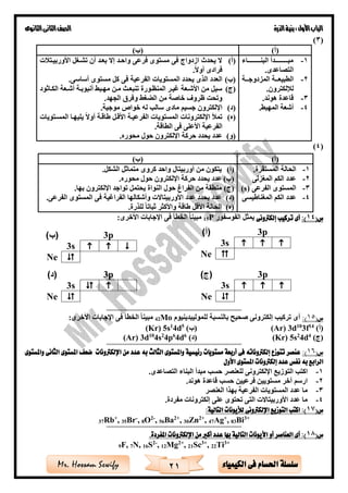 ‫األول‬‫الباب‬‫الذرة‬‫بنية‬:‫الثانوى‬‫الثانى‬‫الصف‬
21 ‫الكيمياء‬ ‫فى‬ ‫احلسام‬ ‫سلسلة‬Mr. Hossam Sewify
(3)
)‫(أ‬)‫(ب‬
1-‫ةةةةةةةةةةةةاء‬‫ة‬‫البن‬ ‫ةةةةةةةةةةةةدأ‬‫ة‬‫مب‬
.‫التصاعدى‬
2-‫الم‬ ‫ةةة‬‫ة‬‫الطبيع‬‫زدوجةةةة‬
.‫لإللكترون‬
3-.‫هوند‬ ‫قاعدة‬
4-. ‫المهب‬ ‫أشعة‬
(‫أ‬)‫ت‬ ‫األوربيةت‬ ‫تشةغل‬ ‫أن‬ ‫بعةد‬ ‫إال‬ ‫واحةد‬ ‫فرعى‬ ‫مستوى‬ ‫فى‬ ‫ازدواج‬ ‫يحدث‬ ‫ال‬
.‫أوال‬ ‫فرادى‬
(‫ب‬).‫أساسى‬ ‫مستوى‬ ‫كل‬ ‫فى‬ ‫الفرعية‬ ‫المستويات‬ ‫يحدد‬ ‫الذى‬ ‫العدد‬
(‫ج‬)‫الكةاثود‬ ‫أشةعة‬ ‫أنبوبةة‬ ‫مهةب‬ ‫مةن‬ ‫تنبعةث‬ ‫المنظةورة‬ ‫غيةر‬ ‫األشةعة‬ ‫من‬ ‫سيل‬
‫و‬ ‫غ‬ ‫ال‬ ‫من‬ ‫خاصة‬ ‫ظرو‬ ‫وتحت‬.‫الجهد‬ ‫فر‬
(‫د‬).‫موجية‬ ‫خواص‬ ‫له‬ ‫سال‬ ‫مادى‬ ‫جسيم‬ ‫اإللكترون‬
(‫ه‬)‫المسةتويات‬ ‫يليهةا‬ ‫أوال‬ ‫طاقةة‬ ‫األقةل‬ ‫الفرعيةة‬ ‫المستويات‬ ‫اإللكترونات‬ ‫تمأل‬
‫الط‬ ‫فى‬ ‫األعلى‬ ‫الفرعية‬‫ا‬‫ق‬.‫ة‬
(‫و‬).‫محوره‬ ‫حول‬ ‫اإللكترون‬ ‫حركة‬ ‫يحدد‬ ‫عدد‬
(4)
(‫س‬14:)‫أى‬‫إلكرتونى‬ ‫تركيب‬‫الفوسفور‬ ‫يمثل‬P15:‫األخرى‬ ‫اإلجابات‬ ‫فى‬ ‫الخطأ‬ ‫مبينا‬
==========================================================
(‫س‬15:)‫للموليبدينيوم‬ ‫بالنسبة‬ ‫صحيح‬ ‫إلكترونى‬ ‫تركي‬ ‫أى‬Mo42:‫األخرى‬ ‫اإلجابات‬ ‫فى‬ ‫الخطأ‬ ‫مبينا‬
)‫(أ‬14
f310
d3(Ar))‫(ب‬5
d41
s5r)(K
)‫(ج‬4
d42
s5(Kr))‫(د‬6
d46
p42
s410
d3(Ar)
==========================================================
(‫س‬16:)‫واملستوى‬ ‫الثانى‬ ‫املستوى‬ ‫ضعف‬ ‫اإللكرتونات‬ ‫من‬ ‫عدد‬ ‫به‬ ‫الثالث‬ ‫واملستوى‬ ‫رئيسية‬ ‫مستويات‬ ‫أربعة‬ ‫فى‬ ‫إلكرتوناته‬ ‫تتوزع‬ ‫عنصر‬
‫إلكرتو‬ ‫عدد‬ ‫نفس‬ ‫به‬ ‫الرابع‬‫األول‬ ‫املستوى‬ ‫نات‬
1-.‫التصاعدى‬ ‫البناء‬ ‫مبدأ‬ ‫حس‬ ‫للعنصر‬ ‫اإللكترونى‬ ‫التوزيع‬ ‫اكت‬
2-.‫هوند‬ ‫قاعدة‬ ‫حس‬ ‫فرعيين‬ ‫مستويين‬ ‫آخر‬ ‫ارسم‬
3-‫العنصر‬ ‫بهذا‬ ‫الفرعية‬ ‫المستويات‬ ‫عدد‬ ‫ما‬
4-.‫مفردة‬ ‫إلكترونات‬ ‫على‬ ‫تحتوى‬ ‫التى‬ ‫األوربيتاالت‬ ‫عدد‬ ‫ما‬
(‫س‬17:‫التالية‬ ‫لأليونات‬ ‫اإللكرتونى‬ ‫التوزيع‬ ‫اكتب‬ :)
37Rb+
, 35Br-
, 8O2-
, 56Ba2+
, 30Zn2+
, 47Ag+
, 83Bi3+
==========================================================
(‫س‬18.‫املفردة‬ ‫اإللكرتونات‬ ‫من‬ ‫أكرب‬ ‫عدد‬ ‫بها‬ ‫التالية‬ ‫األيونات‬ ‫أو‬ ‫العناصر‬ ‫أى‬ :)
3+
Ti22,3+
Sc21,2+
Mg12,-2
S16N,7F,9
)‫(أ‬)‫(ب‬
1-.‫المستقرة‬ ‫الحالة‬
2-‫المغزلى‬ ‫الكم‬ ‫عدد‬
3-‫الفرعى‬ ‫المستوى‬(s)
4-‫الكم‬ ‫عدد‬‫المغناطيسى‬
(‫أ‬).‫الشكل‬ ‫متماثل‬ ‫كروى‬ ‫واحد‬ ‫أوربيتال‬ ‫من‬ ‫يتكون‬
(‫ب‬).‫محوره‬ ‫حول‬ ‫اإللكترون‬ ‫حركة‬ ‫يحدد‬ ‫عدد‬
(‫ج‬).‫بها‬ ‫اإللكترون‬ ‫تواجد‬ ‫يحتمل‬ ‫النواة‬ ‫حول‬ ‫الفراغ‬ ‫من‬ ‫منطقة‬
(‫د‬).‫الفرعى‬ ‫المستوى‬ ‫فى‬ ‫الفراغية‬ ‫وأشكالها‬ ‫األوربيتاالت‬ ‫عدد‬ ‫يحدد‬ ‫عدد‬
(‫ه‬).‫للذرة‬ ‫ثباتا‬ ‫واألكثر‬ ‫طاقة‬ ‫األقل‬ ‫الحالة‬
3p
3s   
Ne 
3p
3s   
Ne ☺
3p
3s  
Ne 
3p
3s   
Ne 
 