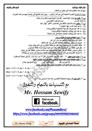 ‫األول‬‫الباب‬‫الذرة‬‫بنية‬:‫الثانوى‬‫الثانى‬‫الصف‬
23 ‫الكيمياء‬ ‫فى‬ ‫احلسام‬ ‫سلسلة‬Mr. Hossam Sewify
.‫تشغله‬ ‫أن‬ ‫يمكن‬ ‫التى‬ ‫اإللكترونات‬ ‫عدد‬ ‫كم‬ )‫(ج‬
==========================================================
(‫س‬24‫اشرح‬ )‫رذرفورد‬ ‫أجراها‬ ‫التى‬ ‫العملية‬ ‫التجربة‬–.‫التجربة‬ ‫هذه‬ ‫من‬ ‫إليها‬ ‫توصل‬ ‫التى‬ ‫النتائ‬ ‫أهم‬ ‫وبين‬
==========================================================
(‫س‬25‫قارن‬ )‫بني‬‫البوتاسيوم‬ ‫أيون‬+
K( ‫البوتاسيوم‬ ‫وذرة‬K19:‫حيث‬ ‫من‬ )
.‫الذرى‬ ‫العدد‬ )‫(أ‬‫ال‬ )‫(ب‬.‫اإللكترونى‬ ‫تركي‬
(‫س‬26‫عنصر‬ )(A)‫األخير‬ ‫للمستوى‬ ‫اإللكترونى‬ ‫التركي‬3
p4,2
s4
(‫أ‬)‫العنصر؟‬ ‫لهذا‬ ‫الذرى‬ ‫العدد‬ ‫هو‬ ‫ما‬
(‫ب‬)‫باإللكترونات؟‬ ‫المشغولة‬ ‫الفرعية‬ ‫المستويات‬ ‫عدد‬ ‫ما‬
(‫ج‬)‫باإللكترونات؟‬ ‫المشغولة‬ ‫األوربيتاالت‬ ‫عدد‬ ‫ما‬
(‫د‬)‫الحالة؟‬ ‫هذه‬ ‫فى‬ ‫ممتلئة‬ ‫النصف‬ ‫األوربيتاالت‬ ‫عدد‬ ‫ما‬
==========================================================
(‫س‬27:‫وجد‬ ‫إن‬ ‫اآلتية‬ ‫العبارات‬ ‫فى‬ ‫اخلطأ‬ ‫صوب‬ )-
1-‫األوربيتال‬ ‫شكل‬‫من‬ ‫يتغير‬ ‫ال‬ ‫ثابت‬‫مدار‬.‫آخر‬ ‫إلى‬
2-.‫التأكد‬ ‫عدم‬ ‫مبدأ‬ ‫إلى‬ ‫الكم‬ ‫ميكانيكا‬ ‫باستخدام‬ ‫شرودنجر‬ ‫توصل‬
3-‫أوربيتال‬ ‫فى‬ ‫اإللكترون‬ ‫طاقة‬(1s)‫ا‬ ‫فى‬ ‫اإللكترون‬ ‫طاقة‬ ‫عن‬ ‫تقل‬‫ألوربيتال‬(3s).
4-.‫المستوى‬ ‫طاقة‬ ‫تزداد‬ ‫بينما‬ ‫النواة‬ ‫عن‬ ‫بعدنا‬ ‫كلما‬ ‫المستويات‬ ‫بين‬ ‫الطاقة‬ ‫فر‬ ‫يقل‬
5-‫الفرعى‬ ‫الطاقة‬ ‫مستوى‬ ‫يمتلئ‬(3d)‫الفرعى‬ ‫الطاقة‬ ‫مستوى‬ ‫ء‬ ‫امت‬ ‫بعد‬ ‫باإللكترونات‬(4s).
6-‫الطاقة‬ ‫مستوى‬ ‫تحت‬ ‫فى‬ ‫إلكترونان‬ ‫تواجد‬ ‫إذا‬(2p).‫أوربيتاالته‬ ‫إحدى‬ ‫فى‬ ‫يزدوجان‬ ‫فإنهما‬
==========================================================
‫س‬(82‫للكلور‬ ‫الذرى‬ ‫العدد‬ )17–‫لكل‬ ‫اإللكترونى‬ ‫التركي‬ ‫اكت‬96‫من‬-
, Cl, Cl+
Cl.‫المستقرة‬ ‫الحالة‬ ‫فى‬
( ‫س‬29)‫األ‬ ‫الكم‬ ‫أعداد‬ ‫احتماالت‬ ‫اكتب‬:‫اآلتية‬ ‫العناصر‬ ‫ذرات‬ ‫فى‬ ‫األخري‬ ‫لإللكرتون‬ ‫ربعة‬
‫البورون‬ ]‫[أ‬B5‫ا‬ ]‫[ب‬‫لفلور‬F9‫الصوديوم‬ ]‫[ج‬Na11
(‫س‬30.‫إجابتك‬ ‫تعليل‬ ‫مع‬ ‫خطأ؟‬ ‫تتضمن‬ ‫اإللكرتونات‬ ‫ألحد‬ ‫اآلتية‬ ‫الكم‬ ‫أعداد‬ ‫من‬ ‫أيا‬ )
(a)n = 3, l = 2, ml = -1, ms = +
𝟏
𝟐
(b)n = 4, l = 3, ml = -2, ms = +
𝟏
𝟐
(c) n = 1, l = 1, ml = 1, ms = -
𝟏
𝟐
(‫س‬31‫قيم‬ ‫اكتب‬ )), (l)l(m‫إللكت‬ ‫المحتملة‬‫الرئيسى‬ ‫كمه‬ ‫عدد‬ ‫رون‬)2(n =
‫والتفوق‬ ‫بالنجاح‬ ‫التمنيات‬ ‫مع‬
Mr. Hossam Sewify
www.facebook.com/HossamSew/
https://www.facebook.com/groups/1100395263416140/
 