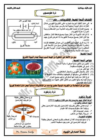 ‫األول‬‫الباب‬‫الذرة‬‫بنية‬:‫الثانوى‬‫الثانى‬‫الصف‬
2 ‫الكيمياء‬ ‫فى‬ ‫احلسام‬ ‫سلسلة‬Mr. Hossam Sewify
‫املهبط‬ ‫أشعة‬ ‫اكتشاف‬)‫(اإللكرتونات‬:-‫(عام‬1897)
•‫ةام‬‫ة‬‫ع‬ ‫ةى‬‫ة‬‫ف‬1897‫ل‬ ‫ة‬‫ة‬‫خ‬ ‫ةى‬‫ة‬‫الكهرب‬ ‫ةى‬‫ة‬‫التفري‬ ‫ةى‬‫ة‬‫عل‬ ‫ةارب‬‫ة‬‫تج‬ ‫ةت‬‫ة‬‫أجري‬
:‫أن‬ ‫وجد‬ ‫حيث‬ .‫بالرسم‬ ‫كما‬ ‫زجاجية‬ ‫أنبوبة‬ ‫داخل‬ ‫الغازات‬
•‫ةةة‬‫ة‬‫ودرج‬ ‫ةةغ‬‫ة‬ ‫ال‬ ‫ةةن‬‫ة‬‫م‬ ‫ةةة‬‫ة‬‫العادي‬ ‫ةةرو‬‫ة‬‫الظ‬ ‫ةةت‬‫ة‬‫تح‬ ‫ةةازات‬‫ة‬‫الغ‬ ‫ةةع‬‫ة‬‫جمي‬
‫للكه‬ ‫عازلة‬ ‫الحرارة‬‫رباء‬.
•‫الغةاز‬ ‫ضغ‬ ‫يصبح‬ ‫بحيث‬ ‫الغاز‬ ‫من‬ ‫األنبوبة‬ ‫فرغت‬ ‫إذا‬‫مةنخفض‬
‫جدا‬‫جهةد‬ ‫لفةر‬ ‫تعةرق‬ ‫إذا‬ ‫للكهربةاء‬ ‫موصة‬ ‫يصةبح‬ ‫الغةاز‬ ‫فإن‬
‫مناس‬.
•‫ةوالى‬‫ة‬‫ح‬ ‫ةى‬‫ة‬‫إل‬ ‫ةين‬‫ة‬‫القطب‬ ‫ةين‬‫ة‬‫ب‬ ‫ةد‬‫ة‬‫الجه‬ ‫ةر‬‫ة‬‫ف‬ ‫ةد‬‫ة‬‫زي‬ ‫إذا‬10000‫ةت‬‫ة‬‫فول‬
)‫فولةةت‬ ‫آال‬ ‫(عشةةرة‬‫ةةدث‬‫ة‬‫يح‬‫ةةر‬‫ة‬‫غي‬ ‫األشةةعة‬ ‫ةةن‬‫ة‬‫م‬ ‫سةةيل‬ ‫انطةة‬
‫أ‬ ‫لجةةدار‬ ‫ةةا‬ ‫ومي‬ ‫تسةةب‬ ‫المهةةب‬ ‫مةةن‬ ‫ةورة‬‫ة‬‫المنظ‬‫التفريةةى‬ ‫نبوبةةة‬
‫المهب‬ ‫بأشعة‬ ‫األشعة‬ ‫هذه‬ ‫سميت‬.
:‫املهبط‬ ‫أشعة‬
‫التفريغ‬ ‫أنبوبة‬ ‫جلدار‬ ً‫ا‬‫وميض‬ ‫تسبب‬ ‫املهبط‬ ‫من‬ ‫املنظورة‬ ‫غري‬ ‫األشعة‬ ‫من‬ ‫سيل‬
:‫املهبط‬ ‫أشعة‬ ‫خواص‬-
(1)‫صغيرة‬ ‫مادية‬ ‫دقائق‬ ‫من‬ ‫تتكون‬‫الشحنة‬ ‫سالبة‬.
(2)‫مستقيمة‬ ‫خطوط‬ ‫فى‬ ‫تسير‬.
(3)‫حرارى‬ ‫تأثير‬ ‫لها‬.
(4)‫و‬ ‫الكهربى‬ ‫بالمجال‬ ‫تتأثر‬‫الم‬‫جال‬‫المغناطيسى‬.
(5)‫أو‬ ‫ةب‬‫ة‬‫المه‬ ‫ةادة‬‫ة‬‫م‬ ‫ةاخت‬‫ة‬‫ب‬ ‫ةا‬‫ة‬‫طبيعته‬ ‫أو‬ ‫ةلوكها‬‫ة‬‫س‬ ‫ةى‬‫ة‬‫ف‬ ‫ةف‬‫ة‬‫تختل‬ ‫ال‬
‫مما‬ ‫الغاز‬ ‫نوع‬‫يثبت‬‫أنه‬‫ا‬‫المواد‬ ‫جميع‬ ‫تركي‬ ‫فى‬ ‫تدخل‬.
‫اسم‬ ‫عليها‬ ‫أطلق‬ ‫دقائق‬ ‫من‬ ‫تتكون‬ ‫بأنها‬ ‫بعد‬ ‫فيما‬ ‫وعر‬‫اإللكترونات‬.
:‫طومسون‬ ‫عند‬ ‫الذرة‬
‫عدد‬ ‫بها‬ ‫مطمور‬ ‫املوجبة‬ ‫الكهرباء‬ ‫من‬ ‫متجانسة‬ ‫كرة‬ ‫عن‬ ‫عبارة‬ً‫ا‬‫كهربي‬ ‫متعادلة‬ ‫الذرة‬ ‫جلعل‬ ‫السالبة‬ ‫اإللكرتونات‬ ‫من‬
‫رذرفورد‬ ‫جتربة‬:
‫رذرفورد‬ ‫اقرتاح‬ ‫على‬ ‫بناء‬ ‫وماريسدن‬ ‫جيجر‬ ‫العاملان‬ ‫أجراها‬)1911(
‫اجلهاز‬‫املستخدم‬:‫من‬ ‫يتكون‬-
1-( ‫الخارصين‬ ‫بكبريتيد‬ ‫مغطى‬ ‫معدنى‬ ‫لوح‬‫الخارصين‬ ‫كبريتيد‬‫يعطى‬
)‫عليه‬ ‫ألفا‬ ‫جسيمات‬ ‫سقوط‬ ‫عند‬ ‫ا‬ ‫ومي‬.
2-‫لجسيمات‬ ‫مصدر‬‫ألفا‬.
3-‫الذه‬ ‫من‬ ‫رقيقة‬ ‫شريحة‬.
:‫التجربة‬ ‫خطوات‬-
(1)‫بطبقةة‬ ‫المةبطن‬ ‫المعدنى‬ ‫باللوح‬ ‫تصطدم‬ ‫أن‬ ‫ألفا‬ ‫لجسيمات‬ ‫سمح‬
‫الخارصين‬ ‫كبريتيد‬‫الذه‬ ‫صفيحة‬ ‫وجود‬ ‫عدم‬ ‫فى‬.
‫جدا‬ ‫منخفض‬ ‫ضغ‬ ‫تحت‬ ‫غاز‬
‫الكاثود‬ ‫أشعة‬
‫عال‬ ‫كهربى‬ ‫جهد‬
‫أنود‬‫كاثود‬
‫تفريى‬ ‫خة‬ ‫م‬
‫الرصاص‬ ‫من‬ ‫صندو‬
‫مشعة‬ ‫مادة‬ ‫على‬ ‫يحتوى‬
‫ألفا‬ ‫جسيمات‬‫رقيقة‬ ‫شريحة‬
‫الذه‬ ‫من‬
‫بطبقة‬ ‫مغطى‬ ‫معدنى‬ ‫لوح‬
‫الخارصين‬ ‫كبريتيد‬ ‫من‬
‫طومسون‬ ‫ذرة‬
‫رذرفورد‬ ‫ذرة‬
 
