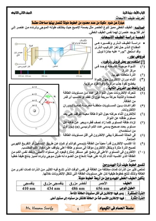 ‫األول‬‫الباب‬‫الذرة‬‫بنية‬:‫الثانوى‬‫الثانى‬‫الصف‬
4 ‫الكيمياء‬ ‫فى‬ ‫احلسام‬ ‫سلسلة‬Mr. Hossam Sewify
:‫االنبعاث‬ ‫طيف‬ ‫تعريف‬
‫حم‬ ‫عدد‬ ‫من‬ ‫مكونا‬ ‫ضوء‬ ‫عن‬ ‫عبارة‬‫ملونة‬ ‫خطوط‬ ‫من‬ ‫دود‬‫معتمة‬ ‫مساحات‬ ‫بينها‬ ‫تفصل‬
:‫خصائصه‬‫الخطى‬ ‫الطيف‬‫ال‬ ‫لنوع‬ ‫مميز‬‫عنصر‬‫اإلصبع‬ ‫بصمة‬ ‫مثل‬‫وتةردده‬ ‫المةوجى‬ ‫طولةه‬ ‫يختلةف‬ ‫حيث‬‫إلةى‬ ‫عنصةر‬ ‫مةن‬
‫آخر‬‫الخطى‬ ‫الطيف‬ ‫نفس‬ ‫لهما‬ ‫عنصران‬ ‫يوجد‬ ‫ف‬.
:‫االنبعاث‬ ‫الطيف‬ ‫دراسة‬ ‫أهمية‬
•‫ةةة‬‫ة‬‫دراس‬‫ةةذرى‬‫ة‬‫ال‬ ‫الطيةةةف‬‫وتفسةةةيره‬‫هةةةى‬
‫ةاح‬‫ة‬‫المفت‬‫ةذى‬‫ة‬‫ال‬‫ةز‬‫ة‬‫لغ‬ ‫ةل‬‫ة‬‫ح‬‫ةذرى‬‫ة‬‫ال‬ ‫ة‬‫ة‬‫التركي‬
‫استحق‬ ‫وقد‬”‫بور‬“.‫نوبل‬ ‫جائزة‬ ‫عليه‬
:‫بور‬ ‫فروض‬-
:‫رذرفورد‬ ‫فروض‬ ‫بعض‬ ‫بور‬ ‫استخدم‬ ]‫[أ‬-
(1)‫ةةى‬‫ة‬‫ف‬ ‫ةةد‬‫ة‬‫توج‬ ‫ةةحنة‬‫ة‬‫الش‬ ‫ةةة‬‫ة‬‫موجب‬ ‫ةةواة‬‫ة‬‫الن‬
‫الذرة‬ ‫مركز‬.
(2)‫كهربيا‬ ‫متعادلة‬ ‫الذرة‬.
(3)‫ةواة‬‫ة‬‫الن‬ ‫حةول‬ ‫اإللكتةرون‬ ‫دوران‬ ‫أثنةاء‬
‫مركزية‬ ‫طرد‬ ‫وقوة‬ ‫مركزية‬ ‫جذب‬ ‫لقوة‬ ‫ع‬ ‫يخ‬.
‫التالية‬ ‫الفروض‬ ‫بور‬ ‫وأضاف‬ ]‫[ب‬:-
(4)‫تتحرك‬‫النةواة‬ ‫حةول‬ ‫اإللكترونات‬‫الطاقةة‬ ‫مسةتويات‬ ‫مةن‬ ‫عةدد‬ ‫فةى‬
‫والثابتة‬ ‫المحددة‬‫تكتسة‬ ‫أو‬ ‫تفقةد‬ ‫أن‬ ‫دون‬ ‫سريعة‬ ‫حركة‬‫قةدر‬ ‫أى‬
‫ال‬ ‫من‬‫طاقة‬.
(5)‫ةةة‬‫ة‬‫الفراغ‬‫ات‬‫ةةةدوران‬‫ة‬‫ل‬ ‫ةةةا‬‫ة‬‫تمام‬ ‫ةةةة‬‫ة‬‫محرم‬ ‫ةةةة‬‫ة‬‫منطق‬ ‫ةةةتويات‬‫ة‬‫المس‬ ‫ةةةين‬‫ة‬‫ب‬
‫اإللكترونات‬.
(6)‫بعةد‬ ‫على‬ ‫تتوقف‬ ‫معينة‬ ‫طاقة‬ ‫النواة‬ ‫حول‬ ‫حركته‬ ‫أثناء‬ ‫لإللكترون‬
‫طاقته‬ ‫مستوى‬‫النواة‬ ‫عن‬.
(7)‫كةل‬ ‫طاقةة‬ ‫عةن‬ ‫ويعبر‬ ‫قطره‬ ‫نصف‬ ‫زاد‬ ‫كلما‬ ‫المستوى‬ ‫طاقة‬ ‫تزداد‬
‫الرئيسةى‬ ‫الكةم‬ ‫عةدد‬ ‫يسةمى‬ ‫صةحيح‬ ‫بعةدد‬ ‫مستوى‬(n)‫أول‬ ‫(بةور‬
)‫استخدمه‬ ‫من‬.
(8)‫الطاقةة‬ ‫مسةتويات‬ ‫أقةل‬ ‫فةى‬ ‫اإللكتةرون‬ ‫يبقةى‬ ‫المسةتقرة‬ ‫الحالة‬ ‫فى‬
‫المتاحة‬.
(9)‫كم‬ ‫أو‬ ‫كوانتم‬ ‫((يسمى‬ ‫الطاقة‬ ‫من‬ ‫معينا‬ ‫قدرا‬ ‫اإللكترون‬ ‫اكتس‬ ‫إذا‬))‫طريةق‬ ‫عةن‬‫الكهربةى‬ ‫التفريةى‬ ‫أو‬ ‫التسةخين‬
‫المكتس‬ ‫الكم‬ ‫مقدار‬ ‫على‬ ‫يتوقف‬ ‫أعلى‬ ‫طاقة‬ ‫مستوى‬ ‫إلى‬ ‫مؤقتا‬ ‫اإللكترون‬ ‫وينتقل‬ ‫مثارة‬ ‫الذرة‬ ‫تصبح‬.
(10)‫مستقر‬ ‫غير‬ ‫وضع‬ ‫فى‬ ‫األعلى‬ ‫المستوى‬ ‫فى‬ ‫اإللكترون‬)‫(مثار‬‫مةن‬ ‫الكةم‬ ‫نفس‬ ‫ويفقد‬ ,‫األصلى‬ ‫مستواه‬ ‫إلى‬ ‫فيعود‬
‫اكتسبه‬ ‫الذى‬ ‫الطاقة‬‫إثارته‬ ‫أثناء‬‫هيئة‬ ‫على‬‫مةوجى‬ ‫طةول‬ ‫لةه‬ ‫ةوء‬ ‫ال‬ ‫من‬ ‫إشعاع‬‫وتةردد‬‫مميةز‬‫خطيةا‬ ‫طيفةا‬ ‫ينةت‬
‫مميزا‬.
‫اهليدروجني‬ ‫ذرة‬ ‫طيف‬ ‫خطوط‬ ‫تفسري‬
‫مةن‬ ‫أخةرى‬ ‫كمةات‬ ‫الةذرات‬ ‫مةن‬ ‫الكثيةر‬ ‫فيةه‬ ‫تشةع‬ ‫الةذى‬ ‫الوقت‬ ‫نفس‬ ‫فى‬ ‫الطاقة‬ ‫من‬ ‫مختلفة‬ ‫كمات‬ ‫الذرات‬ ‫من‬ ‫كثير‬ ‫تمتص‬
‫التى‬ ‫الطاقة‬ ‫مستويات‬ ‫على‬ ‫تدل‬ ‫طيفية‬ ‫خطوط‬ ‫تنت‬ ‫ولذلك‬ ‫الطاقة‬‫لها‬ ‫خ‬ ‫اإللكترونات‬ ‫تنتقل‬.
.‫ملونة‬ ‫خطوط‬ ‫أربعة‬ ‫من‬ ‫للهيدروجني‬ ‫اخلطى‬ ‫الطيف‬ ‫يتكون‬
‫الطيف‬
‫املوجى‬ ‫الطول‬656 nm486 nm434 nm410 nm
‫املستقرة‬ ‫الذرة‬:‫املتاحة‬ ‫الطاقة‬ ‫مستويات‬ ‫أقل‬ ‫فى‬ ‫اإللكرتون‬ ‫فيها‬ ‫يدور‬.
‫املثارة‬ ‫الذرة‬:‫اإلل‬ ‫فيها‬.‫أعلى‬ ‫مستوى‬ ‫إىل‬ ‫مستواه‬ ‫من‬ ‫فانتقل‬ ‫الطاقة‬ ‫من‬ ً‫ا‬‫كم‬ ‫اكتسب‬ ‫كرتون‬
 