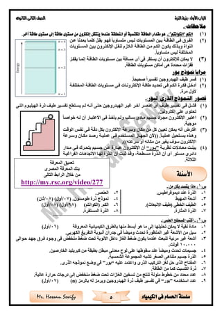 ‫األول‬‫الباب‬‫الذرة‬‫بنية‬:‫الثانوى‬‫الثانى‬‫الصف‬
5 ‫الكيمياء‬ ‫فى‬ ‫احلسام‬ ‫سلسلة‬Mr. Hossam Sewify
:‫مالحظات‬-
(1)‫الكم‬“‫الكوانتم‬”:-‫آخر‬ ‫طاقة‬ ‫مستوى‬ ‫إىل‬ ‫طاقة‬ ‫مستوى‬ ‫من‬ ‫إلكرتون‬ ‫ينتقل‬ ‫عندما‬ ‫املنطلقة‬ ‫أو‬ ‫املكتسبة‬ ‫الطاقة‬ ‫مقدار‬ ‫هو‬.
(2)‫ةن‬‫ة‬‫ع‬ ‫ةدنا‬‫ة‬‫بع‬ ‫ةا‬‫ة‬‫كلم‬ ‫ةل‬‫ة‬‫يق‬ ‫ةو‬‫ة‬‫فه‬ ‫ةاويا‬‫ة‬‫متس‬ ‫ةيس‬‫ة‬‫ل‬ ‫ةتويات‬‫ة‬‫المس‬ ‫ةين‬‫ة‬‫ب‬ ‫ةة‬‫ة‬‫الطاق‬ ‫ةى‬‫ة‬‫ف‬ ‫ةر‬‫ة‬‫الف‬
‫وبةذل‬ ‫النواة‬‫المسةتويات‬ ‫بةين‬ ‫اإللكتةرون‬ ‫لنقةل‬ ‫زم‬ ‫الة‬ ‫الطاقةة‬ ‫مةن‬ ‫الكةم‬ ‫يكةون‬ ‫ك‬
‫متساويا‬ ‫ليس‬ ‫المختلفة‬.
(3)‫يقفةز‬ ‫إنمةا‬ ‫الطاقةة‬ ‫مسةتويات‬ ‫بين‬ ‫مسافة‬ ‫أى‬ ‫فى‬ ‫يستقر‬ ‫أن‬ ‫لإللكترون‬ ‫يمكن‬ ‫ال‬
‫الطاقة‬ ‫مستويات‬ ‫أماكن‬ ‫هى‬ ‫محددة‬ ‫قفزات‬.
‫بور‬ ‫منوذج‬ ‫مزايا‬
(1)‫صحيحا‬ ‫تفسيرا‬ ‫الهيدروجين‬ ‫طيف‬ ‫فسر‬.
(2)‫ةل‬‫ة‬‫أدخ‬‫ةى‬‫ة‬‫ف‬ ‫ةم‬‫ة‬‫الك‬ ‫ةرة‬‫ة‬‫فك‬‫ةة‬‫ة‬‫المختلف‬ ‫ةة‬‫ة‬‫الطاق‬ ‫ةتويات‬‫ة‬‫مس‬ ‫ةى‬‫ة‬‫ف‬ ‫ةات‬‫ة‬‫اإللكترون‬ ‫ةة‬‫ة‬‫طاق‬ ‫ةد‬‫ة‬‫تحدي‬
‫مرة‬ ‫ألول‬.
‫قصور‬‫ال‬‫نموذج‬‫الذرى‬‫ل‬:‫بور‬-
(1)‫ةى‬‫ة‬‫الت‬ ‫الهيليةوم‬ ‫ذرة‬ ‫ةف‬‫ة‬‫طي‬ ‫تفسةير‬ ‫ةتطع‬‫ة‬‫يس‬ ‫لةم‬ ‫ةه‬‫ة‬‫أن‬ ‫حتةى‬ ‫ةدروجين‬‫ة‬‫الهي‬ ‫غيةر‬ ‫ةر‬‫ة‬‫آخ‬ ‫عنصةر‬ ‫أى‬ ‫ةف‬‫ة‬‫طي‬ ‫تفسةير‬ ‫ةى‬‫ة‬‫ف‬ ‫فشةل‬
‫إلكترونين‬ ‫على‬ ‫تحتوى‬.
(2)‫ةار‬‫ة‬‫االعتب‬ ‫فةى‬ ‫ةذ‬‫ة‬‫يأخ‬ ‫ولةم‬ ‫ةال‬‫ة‬‫س‬ ‫مةادى‬ ‫ةيم‬‫ة‬‫جس‬ ‫مجةرد‬ ‫ةرون‬‫ة‬‫اإللكت‬ ‫اعتبةر‬‫ةا‬‫ة‬‫خواص‬ ‫لةه‬ ‫أن‬
‫موجية‬.
(3)‫الوقةت‬ ‫نفةس‬ ‫فةى‬ ‫دقةة‬ ‫بكل‬ ‫اإللكترون‬ ‫وسرعة‬ ‫مكان‬ ‫من‬ ‫كل‬ ‫تعيين‬ ‫يمكن‬ ‫أنه‬ ‫افترق‬
‫ةا‬‫ة‬‫عملي‬ ‫ةتحيل‬‫ة‬‫يس‬ ‫ةذه‬‫ة‬‫وه‬.((‫ةرعة‬‫ة‬‫وس‬ ‫ةان‬‫ة‬‫مك‬ ‫ةد‬‫ة‬‫رص‬ ‫ةة‬‫ة‬‫عملي‬ ‫ةى‬‫ة‬‫ف‬ ‫ةتخدم‬‫ة‬‫المس‬ ‫ةاز‬‫ة‬‫الجه‬ ‫ألن‬
‫سرعته‬ ‫أو‬ ‫مكانه‬ ‫من‬ ‫يغير‬ ‫سو‬ ‫اإللكترون‬.))
(4)‫ةة‬‫ة‬‫نظري‬ ‫ةادالت‬‫ة‬‫مع‬ ‫ةت‬‫ة‬‫بين‬”‫ةور‬‫ة‬‫ب‬“‫ةى‬‫ة‬‫ف‬ ‫ةرك‬‫ة‬‫يتح‬ ‫ةيم‬‫ة‬‫جس‬ ‫ةن‬‫ة‬‫ع‬ ‫ةارة‬‫ة‬‫عب‬ ‫ةرون‬‫ة‬‫اإللكت‬ ‫أن‬‫ةدار‬‫ة‬‫م‬
‫ةة‬‫ة‬‫الفراغي‬ ‫االتجاهةات‬ ‫ةا‬‫ة‬‫له‬ ‫الةذرة‬ ‫أن‬ ‫ةت‬‫ة‬‫ثب‬ ‫وقةد‬ ،‫ةطحة‬‫ة‬‫مس‬ ‫الةذرة‬ ‫أن‬ ‫أى‬ ‫ى‬ ‫ةتو‬‫ة‬‫مس‬ ‫دائةرى‬
‫ثة‬ ‫الث‬.
(‫س‬1:‫من‬ ‫بكل‬ ‫يقصد‬ ‫):ماذا‬-
1-.‫ديموقراطيس‬ ‫عند‬ ‫الذرة‬2-.‫العنصر‬
3-‫المهب‬ ‫أشعة‬4-( .‫طومسون‬ ‫ذرة‬ ‫نموذج‬07/)‫أول‬(08/)‫ثان‬
5-.)‫االنبعاث‬ ‫(طيف‬ ‫الخطى‬ ‫الطيف‬6-)‫(الكوانتم‬ .‫الكم‬(98/( )‫أول‬08/)‫أول‬
7-.‫المثارة‬ ‫الذرة‬8-.‫المستقرة‬ ‫الذرة‬
==============================================================================
(‫س‬2:)-:‫العلمى‬ ‫املصطلح‬ ‫أكتب‬-
1-‫المعروفة‬ ‫الكيميائية‬ ‫بالطر‬ ‫منها‬ ‫أبس‬ ‫هو‬ ‫ما‬ ‫إلى‬ ‫تحليلها‬ ‫يمكن‬ ‫ال‬ ‫نقية‬ ‫مادة‬(06/)‫أول‬
2-‫غ‬ ‫األشعة‬ ‫من‬ ‫سيل‬.‫الكهربى‬ ‫التفريى‬ ‫أنبوبة‬ ‫جدران‬ ‫فى‬ ‫ا‬ ‫ومي‬ ‫تحدث‬ ‫المنظورة‬ ‫ير‬
3-‫األنوبة‬ ‫داخل‬ ‫الغاز‬ ‫ضغ‬ ‫يكون‬ ‫عندما‬ ‫تنبعث‬ ‫مرئية‬ ‫غير‬ ‫أشعة‬‫منخفض‬ ‫ضغ‬ ‫تحت‬‫حةوالى‬ ‫جهةد‬ ‫فةر‬ ‫وجةود‬ ‫فى‬
10,000.‫فولت‬
4-.‫الخارصين‬ ‫كبريتيد‬ ‫من‬ ‫بطبقة‬ ‫مبطن‬ ‫معدنى‬ ‫لوح‬ ‫على‬ ‫سقوطها‬ ‫عند‬ ‫ا‬ ‫ومي‬ ‫تحدث‬ ‫جسيمات‬
5-‫ا‬ ‫متناهى‬ ‫جسيم‬ ‫الذرة‬.‫الشمسية‬ ‫المجموعة‬ ‫تشبه‬ ‫لصغر‬
6-‫عليه‬ ‫واعتمد‬ ‫الذرى‬ ‫التركي‬ ‫لغز‬ ‫حل‬ ‫الذى‬ ‫المفتاح‬“‫بور‬”.‫الذرى‬ ‫نموذجه‬ ‫وضع‬ ‫فى‬
7-.‫الطاقة‬ ‫من‬ ‫كما‬ ‫اكتسبت‬ ‫ذرة‬
8-.‫عالية‬ ‫حرارة‬ ‫درجات‬ ‫إلى‬ ‫منخفض‬ ‫ضغ‬ ‫تحت‬ ‫الغازات‬ ‫تسخين‬ ‫من‬ ‫تنت‬ ‫ملونة‬ ‫خطوط‬ ‫من‬ ‫محدد‬ ‫عدد‬
9-‫استخدمه‬ ‫عدد‬”‫بور‬“‫و‬ ‫الهيدروجين‬ ‫ذرة‬ ‫طيف‬ ‫تفسير‬ ‫فى‬‫بالرمز‬ ‫له‬ ‫يرمز‬(n)(07/)‫أول‬
‫األ‬‫سئلة‬
http://my.rsc.org/video/277
 